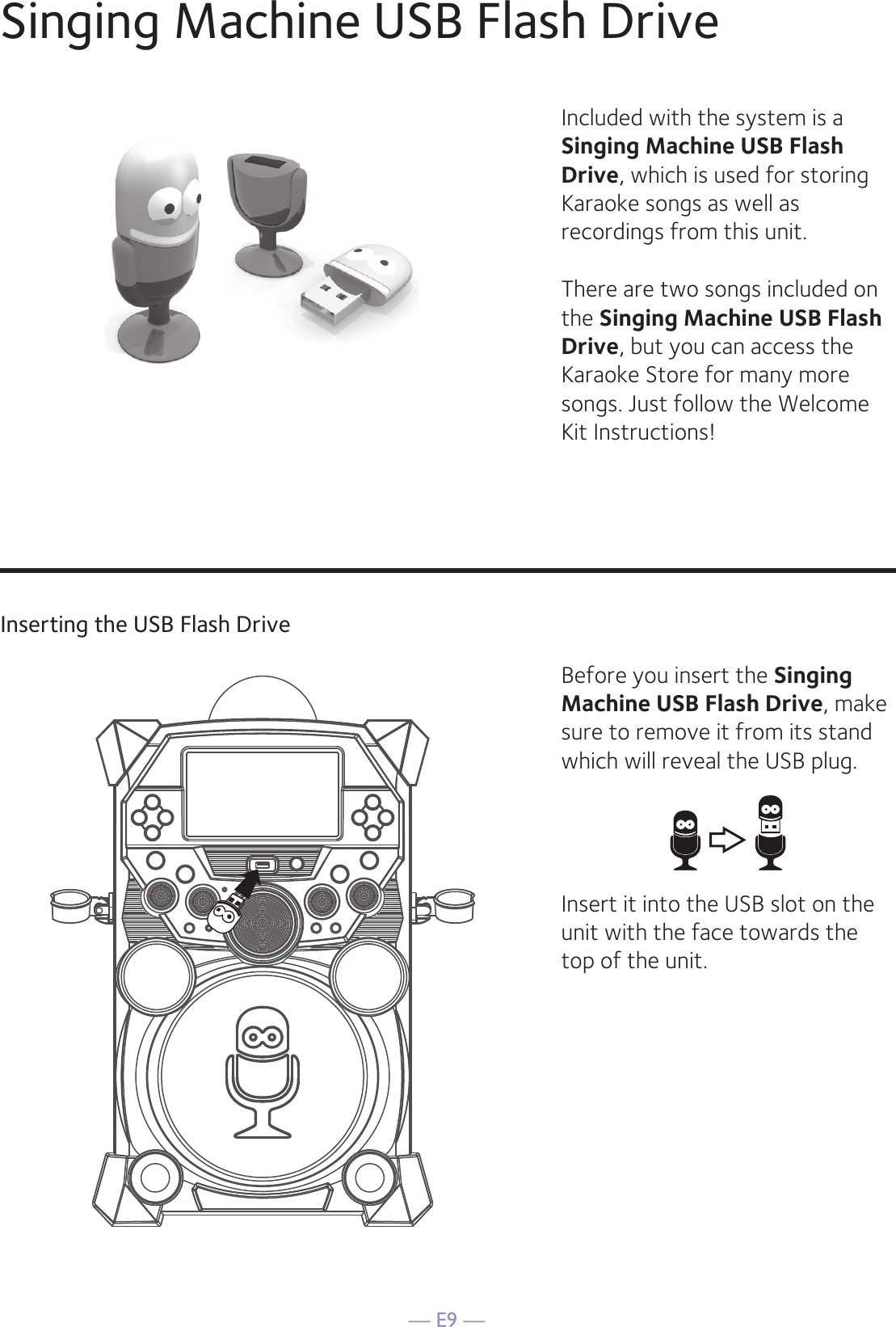 — E9 —Singing Machine USB Flash DriveInserting the USB Flash DriveIncluded with the system is a Singing Machine USB Flash Drive, which is used for storing Karaoke songs as well as recordings from this unit. There are two songs included on the Singing Machine USB Flash Drive, but you can access the Karaoke Store for many more songs. Just follow the Welcome Kit Instructions!Before you insert the Singing Machine USB Flash Drive, make sure to remove it from its stand which will reveal the USB plug. Insert it into the USB slot on the unit with the face towards the top of the unit. 