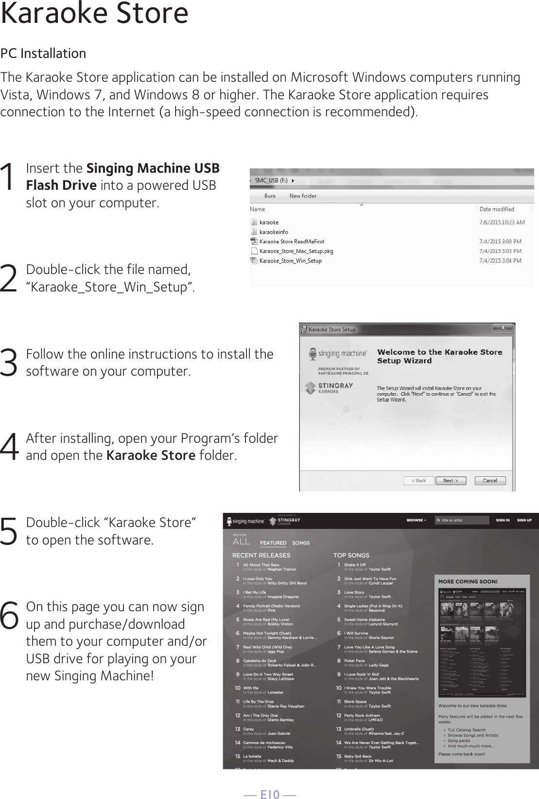 — E10 —The Karaoke Store application can be installed on Microsoft Windows computers runningVista, Windows 7, and Windows 8 or higher. The Karaoke Store application requires connection to the Internet (a high-speed connection is recommended).Karaoke StorePC Installation1  Insert the Singing Machine USB Flash Drive into a powered USB slot on your computer.2  Double-click the file named, “Karaoke_Store_Win_Setup”.3 Follow the online instructions to install the software on your computer.4 After installing, open your Program’s folder and open the Karaoke Store folder.5  Double-click “Karaoke Store”  to open the software.6 On this page you can now sign up and purchase/download them to your computer and/or USB drive for playing on your new Singing Machine!