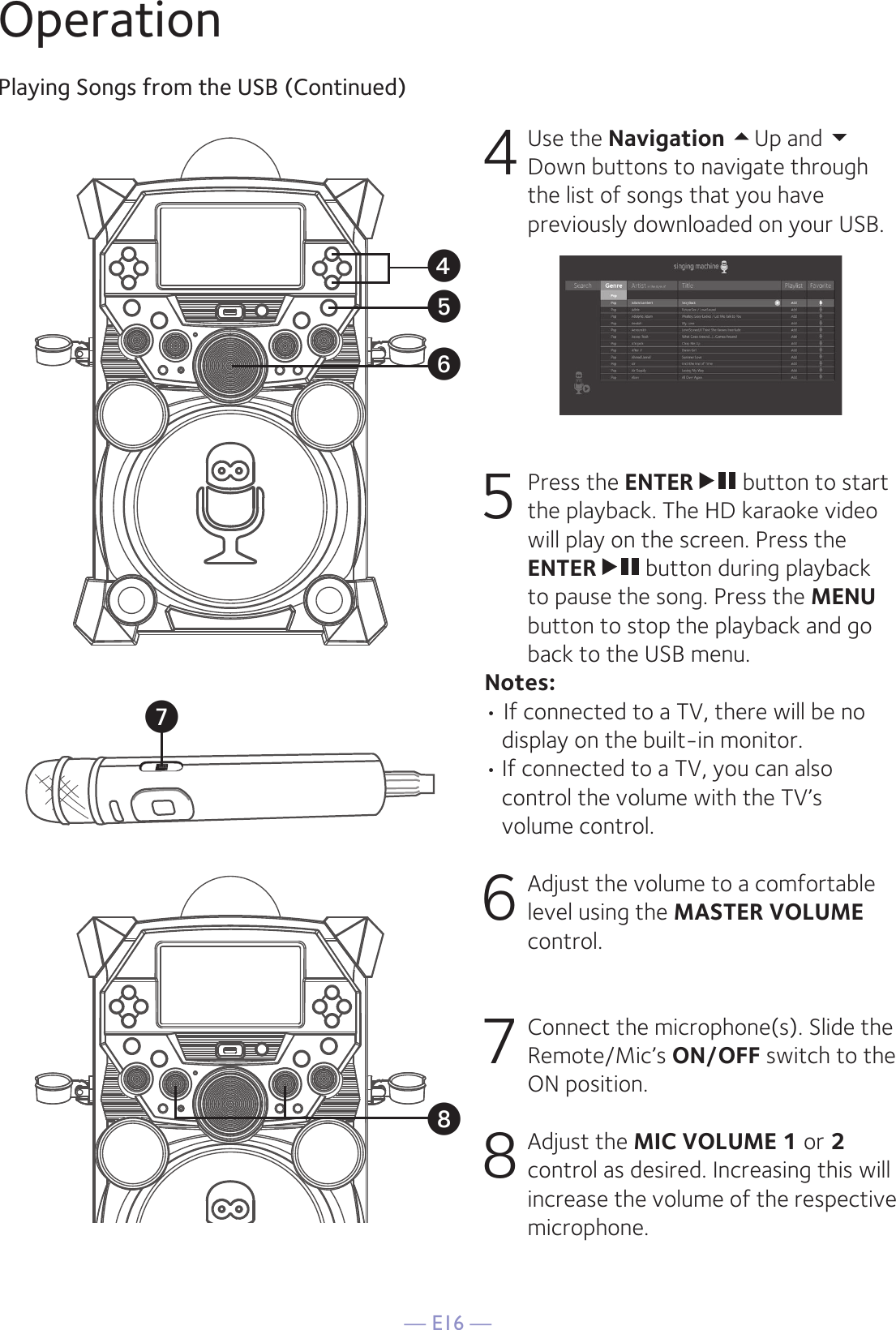 — E16 —OperationPlaying Songs from the USB (Continued)4 Use the Navigation Up and Down buttons to navigate through the list of songs that you have previously downloaded on your USB.     5   Press the ENTER  button to start the playback. The HD karaoke video will play on the screen. Press the ENTER   button during playback to pause the song. Press the MENU button to stop the playback and go back to the USB menu.  Notes:  • If connected to a TV, there will be no display on the built-in monitor. • If connected to a TV, you can also control the volume with the TV’s volume control.6  Adjust the volume to a comfortable level using the MASTER VOLUME control.  7   Connect the microphone(s). Slide the Remote/Mic’s ON/OFF switch to the ON position. 8  Adjust the MIC VOLUME 1 or 2 control as desired. Increasing this will increase the volume of the respective microphone.xyUWV