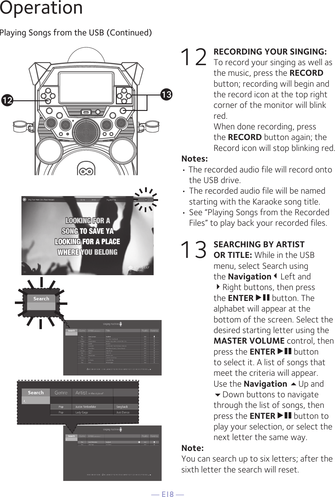 — E18 —OperationPlaying Songs from the USB (Continued)12 RECORDING YOUR SINGING:   To record your singing as well as the music, press the RECORD button; recording will begin and the record icon at the top right corner of the monitor will blink red.  When done recording, press the RECORD button again; the Record icon will stop blinking red.Notes: • The recorded audio file will record onto the USB drive. • The recorded audio file will be named starting with the Karaoke song title.  • See “Playing Songs from the Recorded Files” to play back your recorded files.13 SEARCHING BY ARTIST OR TITLE: While in the USB menu, select Search using the NavigationLeft and Right buttons, then press the ENTER   button. The alphabet will appear at the bottom of the screen. Select the desired starting letter using the MASTER VOLUME control, then press the ENTER   button to select it. A list of songs that meet the criteria will appear. Use the Navigation Up and Down buttons to navigate through the list of songs, then press the ENTER   button to play your selection, or select the next letter the same way.Note: You can search up to six letters; after the sixth letter the search will reset.amal