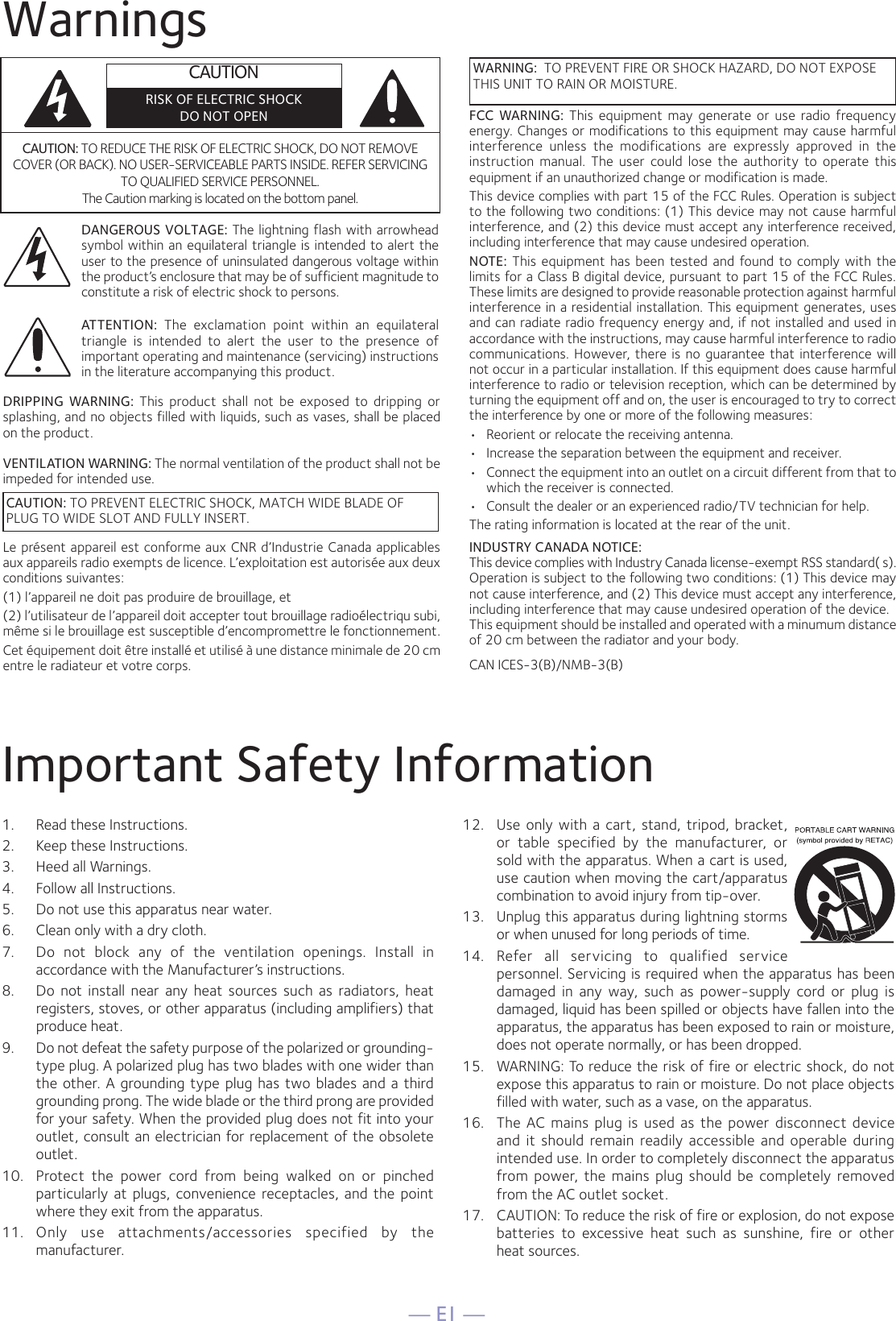 — E1 —WarningsImportant Safety Information1.  Read these Instructions.2.   Keep these Instructions.3.   Heed all Warnings.4.   Follow all Instructions.5.   Do not use this apparatus near water.6.   Clean only with a dry cloth.7.   Do  not  block  any  of  the  ventilation  openings.  Install  in accordance with the Manufacturer’s instructions.8.   Do  not  install  near  any  heat  sources  such  as  radiators,  heat registers, stoves, or other apparatus (including amplifiers) that produce heat.9.   Do not defeat the safety purpose of the polarized or grounding-type plug. A polarized plug has two blades with one wider than the  other. A  grounding  type  plug  has  two blades and  a third grounding prong. The wide blade or the third prong are provided for your safety. When the provided plug does not fit into your outlet, consult an electrician for replacement of the obsolete outlet.10.   Protect  the  power  cord  from  being  walked  on  or  pinched particularly  at  plugs,  convenience  receptacles,  and  the  point where they exit from the apparatus.11.   Only  use  attachments/accessories  specified  by  the manufacturer.12.   Use  only  with  a  cart,  stand,  tripod,  bracket, or  table  specified  by  the  manufacturer,  or sold with the apparatus. When a cart is used, use caution when moving the cart/apparatus combination to avoid injury from tip-over.13.   Unplug this apparatus during lightning storms or when unused for long periods of time.14.   Refer  all  servicing  to  qualified  service personnel. Servicing is required when the apparatus has been damaged  in  any  way,  such  as  power-supply  cord  or  plug  is damaged, liquid has been spilled or objects have fallen into the apparatus, the apparatus has been exposed to rain or moisture, does not operate normally, or has been dropped.15.   WARNING: To reduce the risk of fire or electric shock, do not expose this apparatus to rain or moisture. Do not place objects filled with water, such as a vase, on the apparatus.16.   The  AC  mains  plug  is  used  as  the  power  disconnect  device and  it  should  remain  readily  accessible  and  operable  during intended use. In order to completely disconnect the apparatus from  power,  the  mains  plug  should  be  completely  removed from the AC outlet socket.17.   CAUTION: To reduce the risk of fire or explosion, do not expose batteries  to  excessive  heat  such  as  sunshine,  fire  or  other  heat sources.CAUTION: TO REDUCE THE RISK OF ELECTRIC SHOCK, DO NOT REMOVE COVER (OR BACK). NO USER-SERVICEABLE PARTS INSIDE. REFER SERVICING TO QUALIFIED SERVICE PERSONNEL. The Caution marking is located on the bottom panel.DANGEROUS VOLTAGE: The lightning flash with arrowhead symbol within an equilateral triangle is intended to alert the user to the presence of uninsulated dangerous voltage within the product’s enclosure that may be of sufficient magnitude to constitute a risk of electric shock to persons.WARNING:  TO PREVENT FIRE OR SHOCK HAZARD, DO NOT EXPOSE THIS UNIT TO RAIN OR MOISTURE.ATTENTION:  The  exclamation  point  within  an  equilateral triangle  is  intended  to  alert  the  user  to  the  presence  of important operating and maintenance (servicing) instructions in the literature accompanying this product.FCC  WARNING:  This  equipment  may  generate  or  use  radio  frequency energy. Changes or modifications to this equipment may cause harmful interference  unless  the  modifications  are  expressly  approved  in  the instruction  manual.  The  user  could  lose  the  authority  to  operate  this equipment if an unauthorized change or modification is made.This device complies with part 15 of the FCC Rules. Operation is subject to the following two conditions: (1) This device may not cause harmful interference, and (2) this device must accept any interference received, including interference that may cause undesired operation.NOTE:  This  equipment  has  been  tested  and  found  to  comply  with  the limits for a Class B digital device, pursuant to part 15 of the FCC Rules. These limits are designed to provide reasonable protection against harmful interference in a residential installation. This equipment generates, uses and can radiate radio frequency energy and, if not installed and used in accordance with the instructions, may cause harmful interference to radio communications.  However, there is no guarantee  that  interference  will not occur in a particular installation. If this equipment does cause harmful interference to radio or television reception, which can be determined by turning the equipment off and on, the user is encouraged to try to correct the interference by one or more of the following measures:•  Reorient or relocate the receiving antenna.•  Increase the separation between the equipment and receiver.•  Connect the equipment into an outlet on a circuit different from that to which the receiver is connected.•  Consult the dealer or an experienced radio/TV technician for help.The rating information is located at the rear of the unit.INDUSTRY CANADA NOTICE:This device complies with Industry Canada license-exempt RSS standard( s).Operation is subject to the following two conditions: (1) This device may not cause interference, and (2) This device must accept any interference, including interference that may cause undesired operation of the device.This equipment should be installed and operated with a minumum distance of 20 cm between the radiator and your body.DRIPPING  WARNING:  This  product  shall  not  be  exposed  to  dripping  or splashing, and no objects filled with liquids, such as vases, shall be placed on the product.VENTILATION WARNING: The normal ventilation of the product shall not be impeded for intended use.Le présent appareil est conforme aux CNR d’Industrie Canada applicables aux appareils radio exempts de licence. L’exploitation est autorisée aux deux conditions suivantes:(1) l’appareil ne doit pas produire de brouillage, et(2) l’utilisateur de l’appareil doit accepter tout brouillage radioélectriqu subi, même si le brouillage est susceptible d’encompromettre le fonctionnement. Cet équipement doit être installé et utilisé à une distance minimale de 20 cm entre le radiateur et votre corps.CAUTIONRISK OF ELECTRIC SHOCKDO NOT OPENCAUTION: TO PREVENT ELECTRIC SHOCK, MATCH WIDE BLADE OFPLUG TO WIDE SLOT AND FULLY INSERT.CAN ICES-3(B)/NMB-3(B)