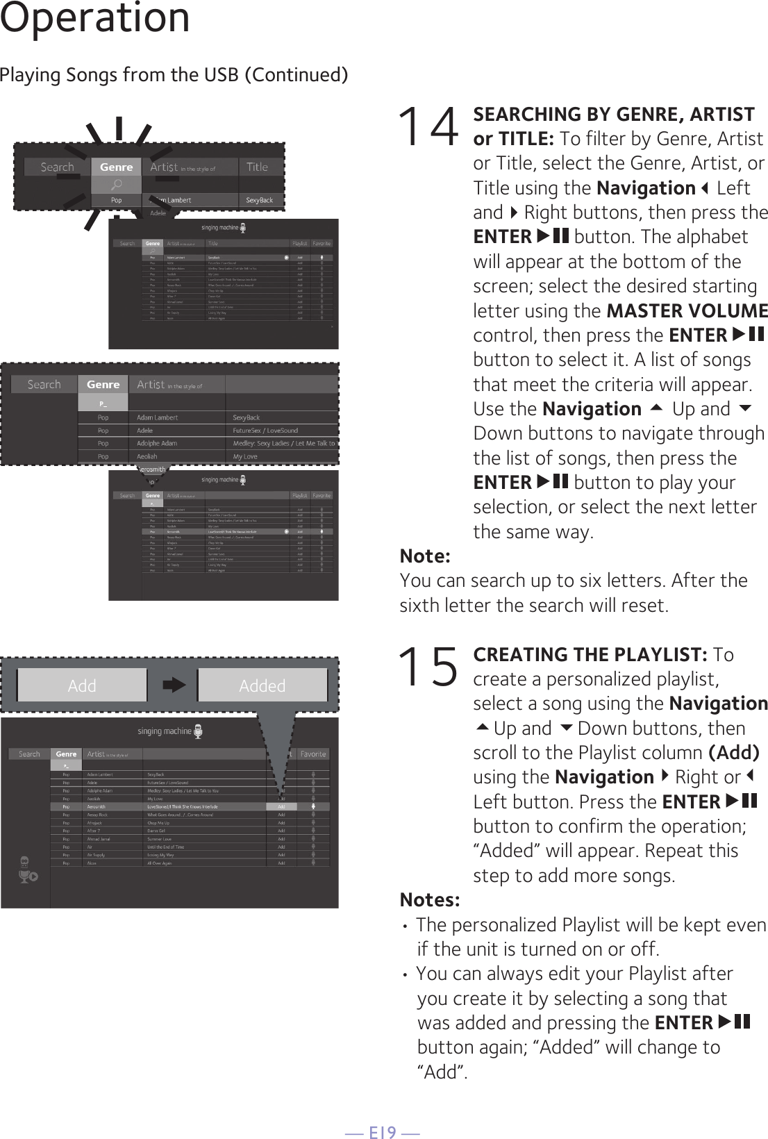 — E19 —OperationPlaying Songs from the USB (Continued)14 SEARCHING BY GENRE, ARTIST or TITLE: To filter by Genre, Artist or Title, select the Genre, Artist, or Title using the NavigationLeft andRight buttons, then press the ENTER  button. The alphabet will appear at the bottom of the screen; select the desired starting letter using the MASTER VOLUME control, then press the ENTER   button to select it. A list of songs that meet the criteria will appear. Use the Navigation  Up and  Down buttons to navigate through the list of songs, then press the ENTER   button to play your selection, or select the next letter the same way.Note: You can search up to six letters. After the sixth letter the search will reset.15 CREATING THE PLAYLIST: To create a personalized playlist, select a song using the Navigation Up and Down buttons, then scroll to the Playlist column (Add) using the NavigationRight or Left button. Press the ENTER  button to confirm the operation; “Added” will appear. Repeat this step to add more songs.Notes: • The personalized Playlist will be kept even if the unit is turned on or off. • You can always edit your Playlist after you create it by selecting a song that was added and pressing the ENTER  button again; “Added” will change to “Add”.Add Added