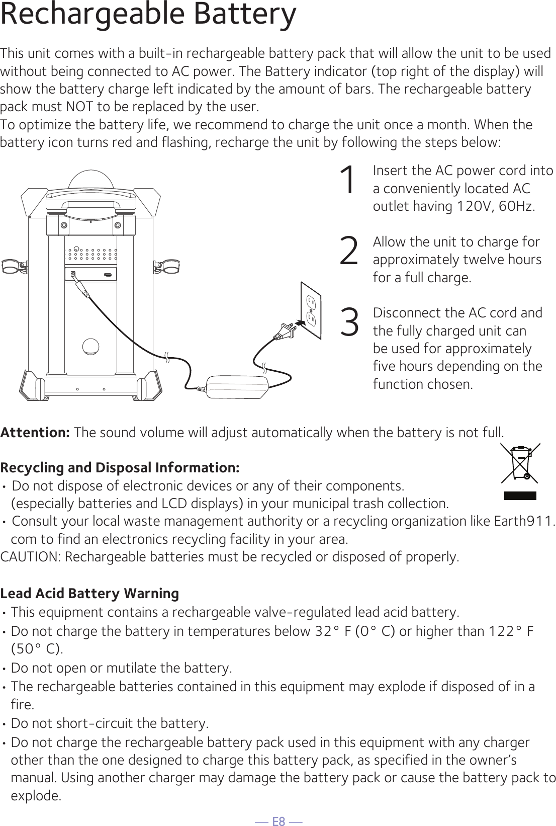 — E8 —Rechargeable BatteryThis unit comes with a built-in rechargeable battery pack that will allow the unit to be used without being connected to AC power. The Battery indicator (top right of the display) will show the battery charge left indicated by the amount of bars. The rechargeable battery pack must NOT to be replaced by the user.To optimize the battery life, we recommend to charge the unit once a month. When the battery icon turns red and flashing, recharge the unit by following the steps below:1   Insert the AC power cord into a conveniently located AC outlet having 120V, 60Hz.2  Allow the unit to charge for approximately twelve hours for a full charge. 3  Disconnect the AC cord and the fully charged unit can be used for approximately five hours depending on the function chosen.Attention: The sound volume will adjust automatically when the battery is not full. Recycling and Disposal Information:• Do not dispose of electronic devices or any of their components.   (especially batteries and LCD displays) in your municipal trash collection.• Consult your local waste management authority or a recycling organization like Earth911.com to find an electronics recycling facility in your area.CAUTION: Rechargeable batteries must be recycled or disposed of properly.Lead Acid Battery Warning• This equipment contains a rechargeable valve-regulated lead acid battery.• Do not charge the battery in temperatures below 32° F (0° C) or higher than 122° F (50° C).• Do not open or mutilate the battery.• The rechargeable batteries contained in this equipment may explode if disposed of in a fire.• Do not short-circuit the battery.• Do not charge the rechargeable battery pack used in this equipment with any charger other than the one designed to charge this battery pack, as specified in the owner’s manual. Using another charger may damage the battery pack or cause the battery pack to explode.