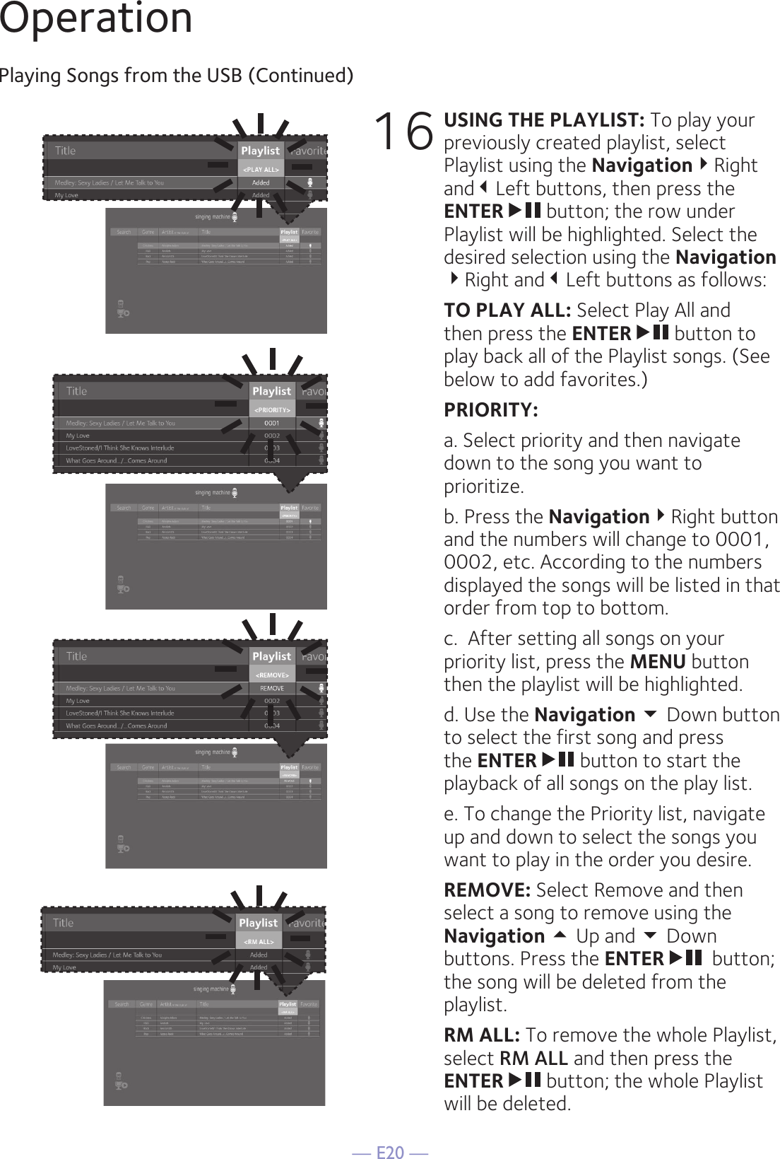 — E20 —OperationPlaying Songs from the USB (Continued)16 USING THE PLAYLIST: To play your previously created playlist, select Playlist using the NavigationRight andLeft buttons, then press the ENTER  button; the row under Playlist will be highlighted. Select the desired selection using the Navigation Right andLeft buttons as follows: TO PLAY ALL: Select Play All and then press the ENTER  button to play back all of the Playlist songs. (See below to add favorites.) PRIORITY:   a. Select priority and then navigate down to the song you want to prioritize.   b. Press the NavigationRight button and the numbers will change to 0001, 0002, etc. According to the numbers displayed the songs will be listed in that order from top to bottom.   c.  After setting all songs on your priority list, press the MENU button then the playlist will be highlighted.   d. Use the Navigation  Down button to select the first song and press the ENTER  button to start the playback of all songs on the play list.  e. To change the Priority list, navigate up and down to select the songs you want to play in the order you desire. REMOVE: Select Remove and then select a song to remove using the Navigation  Up and  Down buttons. Press the ENTER   button; the song will be deleted from the playlist.  RM ALL: To remove the whole Playlist, select RM ALL and then press the ENTER  button; the whole Playlist will be deleted. 