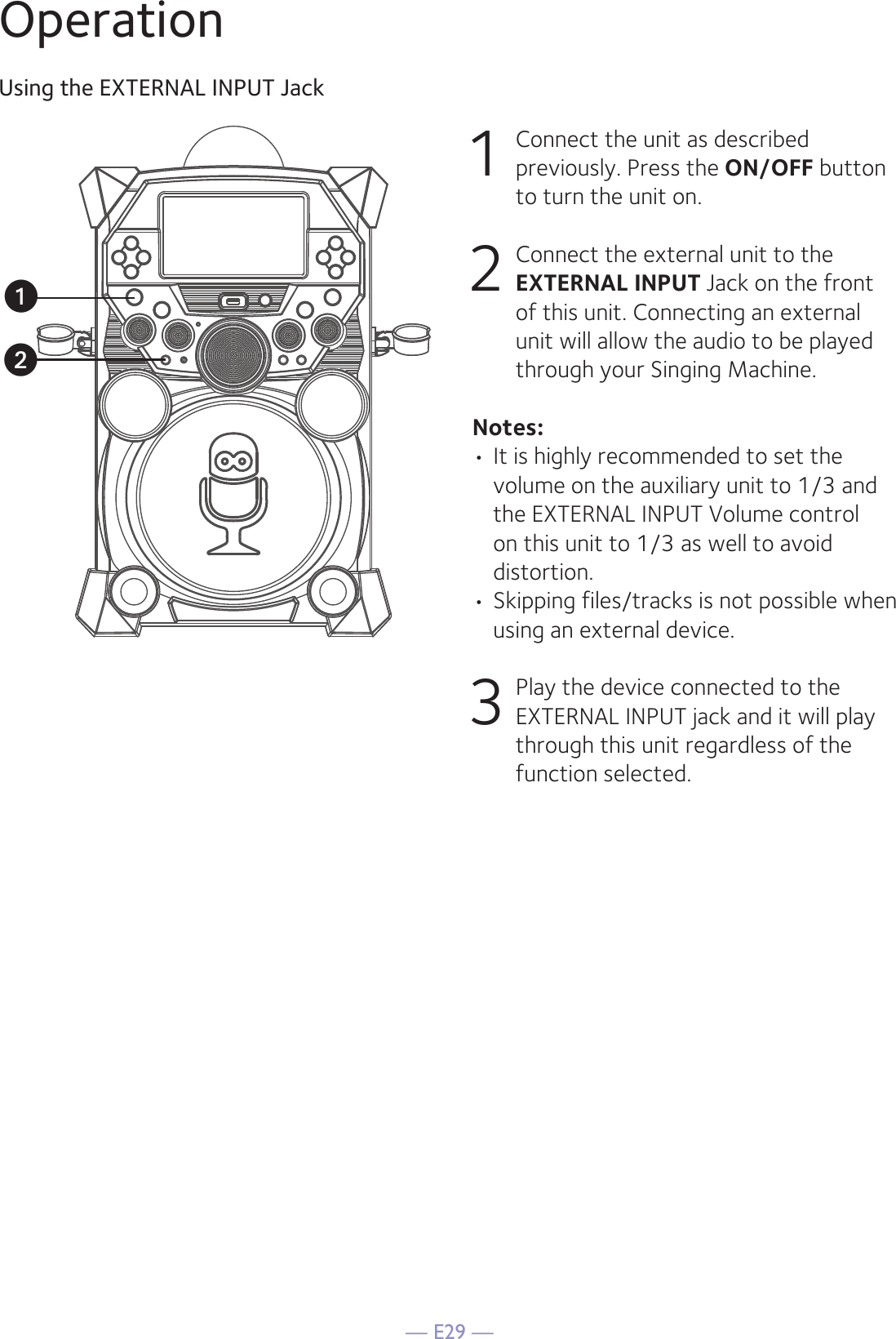 — E29 —OperationUsing the EXTERNAL INPUT Jack1  Connect the unit as described previously. Press the ON/OFF button to turn the unit on.2   Connect the external unit to the EXTERNAL INPUT Jack on the front of this unit. Connecting an external unit will allow the audio to be played through your Singing Machine.Notes:• It is highly recommended to set the volume on the auxiliary unit to 1/3 and the EXTERNAL INPUT Volume control on this unit to 1/3 as well to avoid distortion.• Skipping files/tracks is not possible when using an external device.3 Play the device connected to the EXTERNAL INPUT jack and it will play through this unit regardless of the function selected.uv