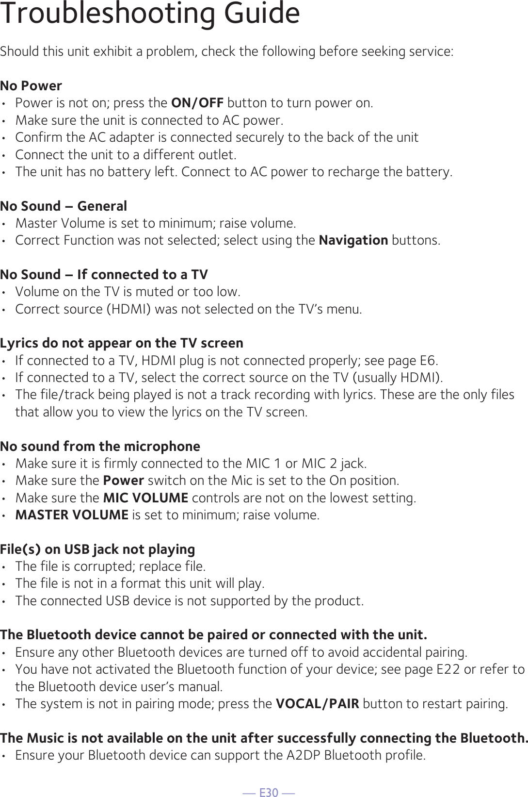 — E30 —Troubleshooting GuideShould this unit exhibit a problem, check the following before seeking service:No Power•  Power is not on; press the ON/OFF button to turn power on.•  Make sure the unit is connected to AC power.•  Confirm the AC adapter is connected securely to the back of the unit•  Connect the unit to a different outlet.•  The unit has no battery left. Connect to AC power to recharge the battery.No Sound – General•  Master Volume is set to minimum; raise volume.•  Correct Function was not selected; select using the Navigation buttons.No Sound – If connected to a TV•  Volume on the TV is muted or too low.•  Correct source (HDMI) was not selected on the TV’s menu.Lyrics do not appear on the TV screen•  If connected to a TV, HDMI plug is not connected properly; see page E6.•  If connected to a TV, select the correct source on the TV (usually HDMI).•  The file/track being played is not a track recording with lyrics. These are the only files that allow you to view the lyrics on the TV screen.No sound from the microphone•  Make sure it is firmly connected to the MIC 1 or MIC 2 jack.•  Make sure the Power switch on the Mic is set to the On position.•  Make sure the MIC VOLUME controls are not on the lowest setting.•  MASTER VOLUME is set to minimum; raise volume.File(s) on USB jack not playing•  The file is corrupted; replace file.•  The file is not in a format this unit will play.•  The connected USB device is not supported by the product.The Bluetooth device cannot be paired or connected with the unit.•  Ensure any other Bluetooth devices are turned off to avoid accidental pairing.•  You have not activated the Bluetooth function of your device; see page E22 or refer to the Bluetooth device user’s manual. •  The system is not in pairing mode; press the VOCAL/PAIR button to restart pairing.The Music is not available on the unit after successfully connecting the Bluetooth.•  Ensure your Bluetooth device can support the A2DP Bluetooth profile.