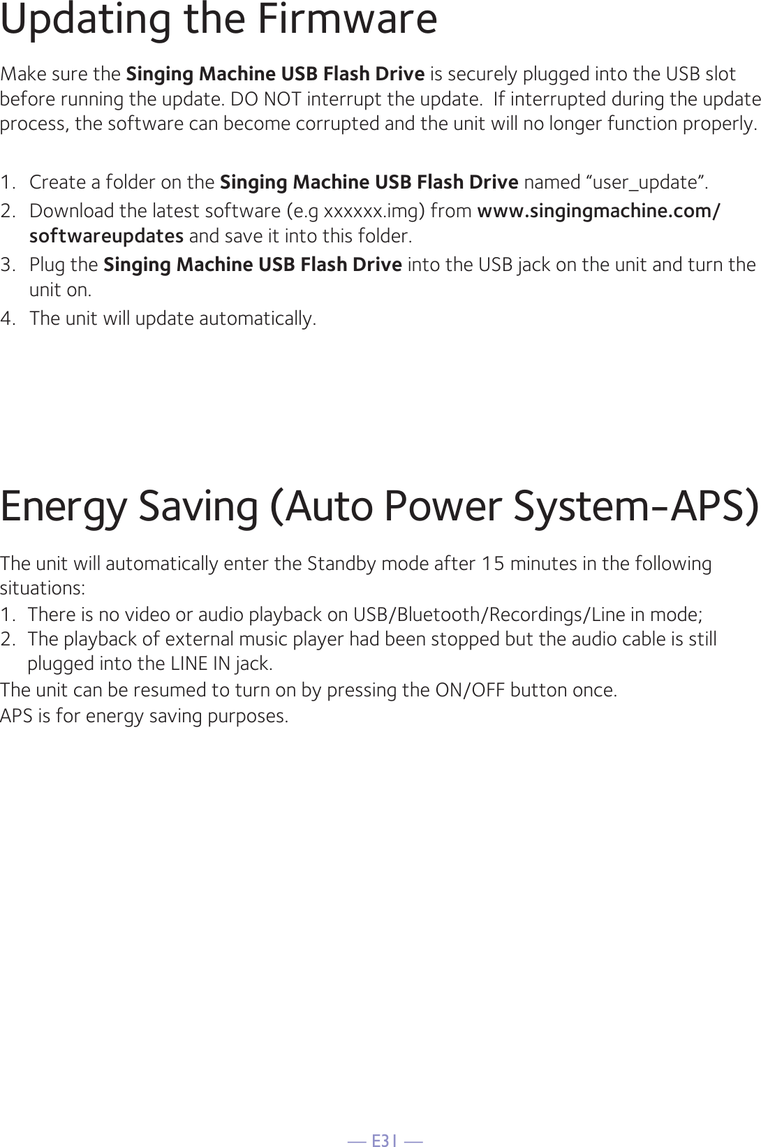 — E31 —Updating the FirmwareMake sure the Singing Machine USB Flash Drive is securely plugged into the USB slot before running the update. DO NOT interrupt the update.  If interrupted during the update process, the software can become corrupted and the unit will no longer function properly. 1.  Create a folder on the Singing Machine USB Flash Drive named “user_update”.2.  Download the latest software (e.g xxxxxx.img) from www.singingmachine.com/softwareupdates and save it into this folder.3.  Plug the Singing Machine USB Flash Drive into the USB jack on the unit and turn the unit on.4.  The unit will update automatically. Energy Saving (Auto Power System-APS)The unit will automatically enter the Standby mode after 15 minutes in the followingsituations:1.  There is no video or audio playback on USB/Bluetooth/Recordings/Line in mode;2.  The playback of external music player had been stopped but the audio cable is still plugged into the LINE IN jack.The unit can be resumed to turn on by pressing the ON/OFF button once.APS is for energy saving purposes.