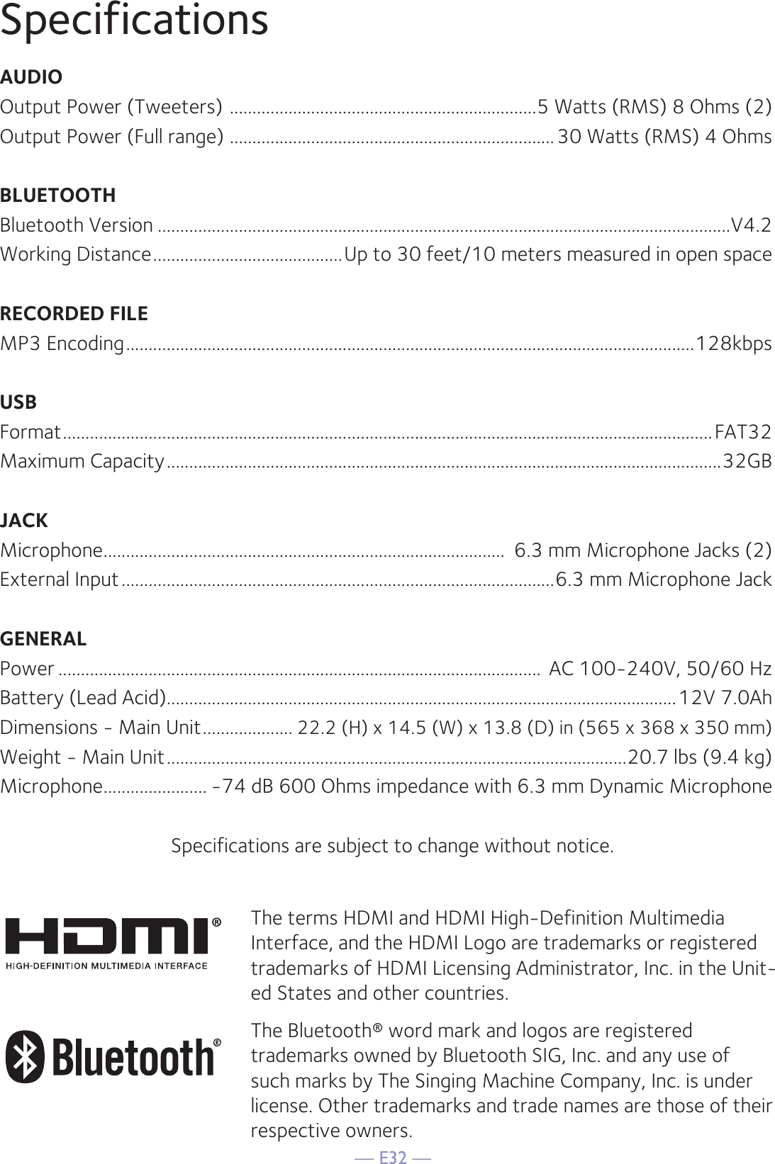 — E32 —SpecificationsAUDIOOutput Power (Tweeters)  ....................................................................5 Watts (RMS) 8 Ohms (2)Output Power (Full range)  ........................................................................30 Watts (RMS) 4 OhmsBLUETOOTHBluetooth Version ...............................................................................................................................V4.2Working Distance ..........................................Up to 30 feet/10 meters measured in open spaceRECORDED FILEMP3 Encoding ..............................................................................................................................128kbpsUSBFormat ................................................................................................................................................FAT32Maximum Capacity ...........................................................................................................................32GBJACKMicrophone .........................................................................................  6.3 mm Microphone Jacks (2)External Input ................................................................................................6.3 mm Microphone JackGENERALPower ...........................................................................................................  AC 100-240V, 50/60 HzBattery (Lead Acid).................................................................................................................12V 7.0AhDimensions - Main Unit ....................22.2 (H) x 14.5 (W) x 13.8 (D) in (565 x 368 x 350 mm)Weight - Main Unit ......................................................................................................20.7 lbs (9.4 kg) Microphone ....................... -74 dB 600 Ohms impedance with 6.3 mm Dynamic MicrophoneSpecifications are subject to change without notice.The terms HDMI and HDMI High-Definition Multimedia Interface, and the HDMI Logo are trademarks or registered trademarks of HDMI Licensing Administrator, Inc. in the Unit-ed States and other countries.The Bluetooth® word mark and logos are registered trademarks owned by Bluetooth SIG, Inc. and any use of such marks by The Singing Machine Company, Inc. is under license. Other trademarks and trade names are those of their respective owners.