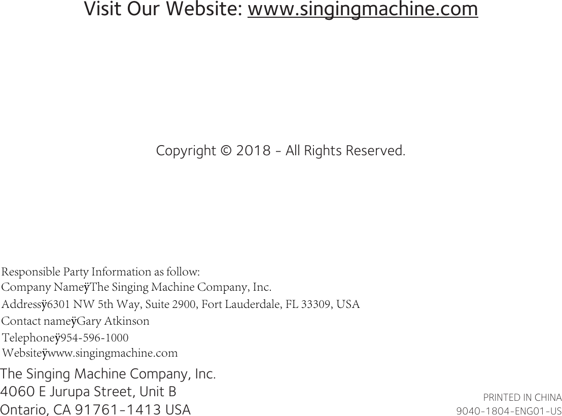 The Singing Machine Company, Inc.4060 E Jurupa Street, Unit BOntario, CA 91761-1413 USAPRINTED IN CHINA9040-1804-ENG01-USVisit Our Website: www.singingmachine.comCopyright © 2018 - All Rights Reserved.Responsible Party Information as follow:Company NameÿThe Singing Machine Company, Inc.Addressÿ6301 NW 5th Way, Suite 2900, Fort Lauderdale, FL 33309, USA Contact nameÿGary AtkinsonTelephoneÿ954-596-1000Websiteÿwww.singingmachine.com