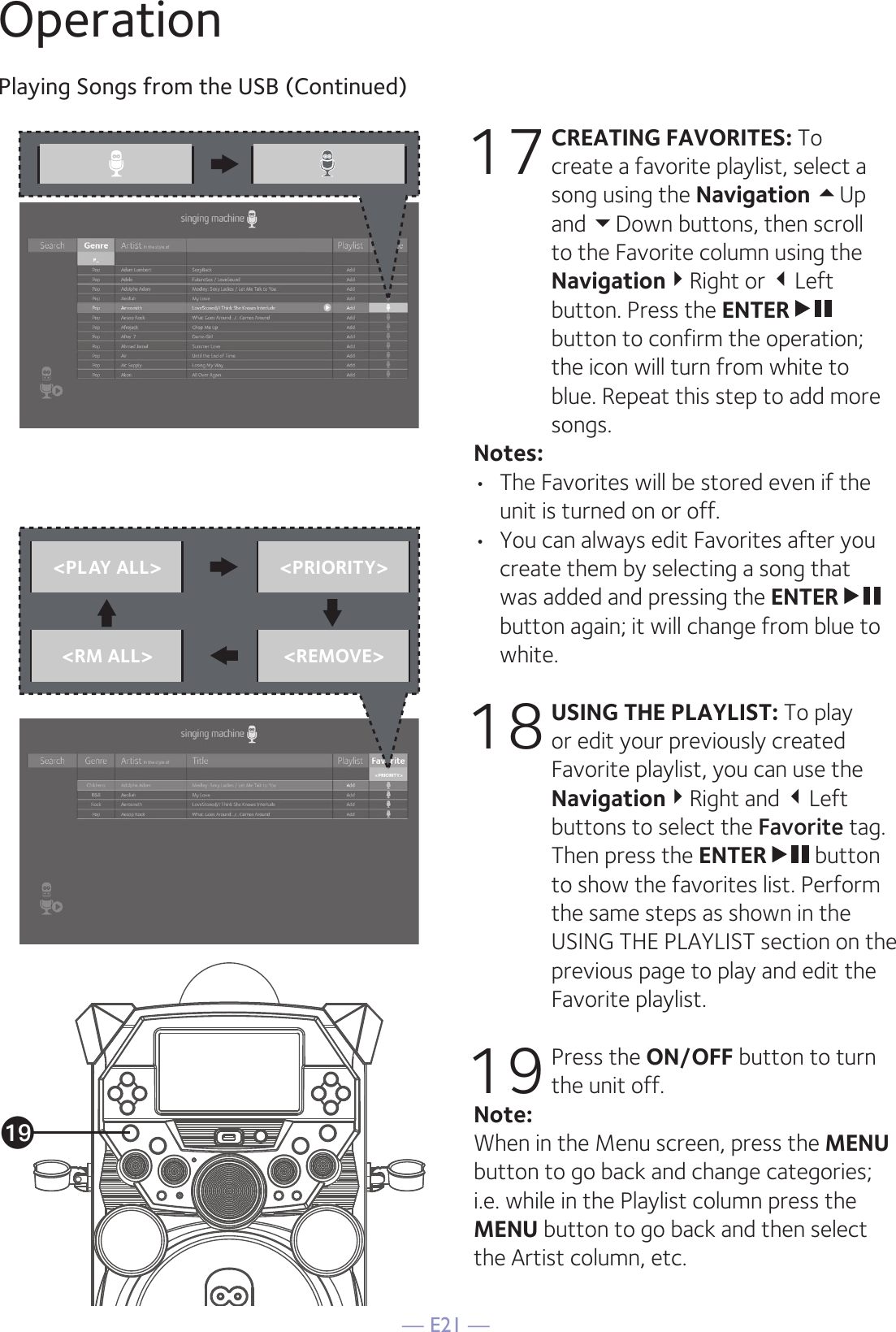 — E21 —OperationPlaying Songs from the USB (Continued)17 CREATING FAVORITES: To create a favorite playlist, select a song using the Navigation Up and Down buttons, then scroll to the Favorite column using the NavigationRight or Left button. Press the ENTER  button to confirm the operation; the icon will turn from white to blue. Repeat this step to add more songs.Notes: •  The Favorites will be stored even if the unit is turned on or off.•  You can always edit Favorites after you create them by selecting a song that was added and pressing the ENTER  button again; it will change from blue to white.18 USING THE PLAYLIST: To play or edit your previously created Favorite playlist, you can use the NavigationRight and Left buttons to select the Favorite tag. Then press the ENTER  button to show the favorites list. Perform the same steps as shown in the USING THE PLAYLIST section on the previous page to play and edit the Favorite playlist.19 Press the ON/OFF button to turn the unit off.Note: When in the Menu screen, press the MENU button to go back and change categories; i.e. while in the Playlist column press the MENU button to go back and then select the Artist column, etc.&lt;PLAY ALL&gt; &lt;PRIORITY&gt;&lt;RM ALL&gt; &lt;REMOVE&gt;as