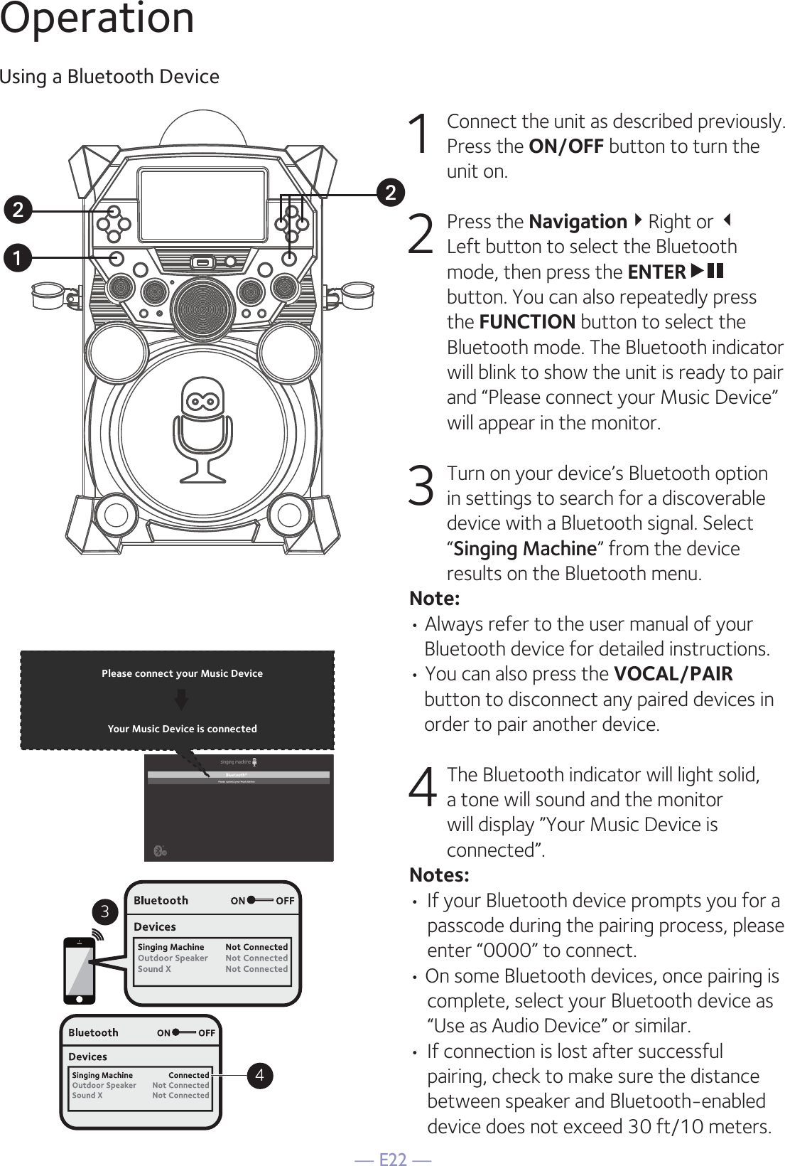 — E22 —OperationUsing a Bluetooth Device1  Connect the unit as described previously. Press the ON/OFF button to turn the  unit on.2   Press the NavigationRight or  Left button to select the Bluetooth mode, then press the ENTER  button. You can also repeatedly press the FUNCTION button to select the Bluetooth mode. The Bluetooth indicator will blink to show the unit is ready to pair and “Please connect your Music Device” will appear in the monitor.3  Turn on your device’s Bluetooth option in settings to search for a discoverable device with a Bluetooth signal. Select “Singing Machine” from the device results on the Bluetooth menu. Note: • Always refer to the user manual of your Bluetooth device for detailed instructions. • You can also press the VOCAL/PAIR button to disconnect any paired devices in order to pair another device.   4 The Bluetooth indicator will light solid, a tone will sound and the monitor will display ”Your Music Device is connected”.Notes: • If your Bluetooth device prompts you for a passcode during the pairing process, please enter “0000” to connect. • On some Bluetooth devices, once pairing is complete, select your Bluetooth device as “Use as Audio Device” or similar.• If connection is lost after successful pairing, check to make sure the distance between speaker and Bluetooth-enabled device does not exceed 30 ft/10 meters.Please connect your Music DeviceYour Music Device is connected34Please connect your Music DeviceYour Music Device is connecteduvv