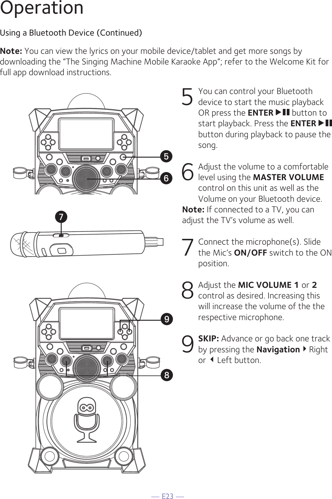 — E23 —OperationUsing a Bluetooth Device (Continued)5  You can control your Bluetooth device to start the music playback OR press the ENTER  button to start playback. Press the ENTER  button during playback to pause the song. 6  Adjust the volume to a comfortable level using the MASTER VOLUME control on this unit as well as the Volume on your Bluetooth device. Note: If connected to a TV, you can adjust the TV’s volume as well. 7   Connect the microphone(s). Slide the Mic’s ON/OFF switch to the ON position. 8  Adjust the MIC VOLUME 1 or 2 control as desired. Increasing this will increase the volume of the the respective microphone. 9 SKIP: Advance or go back one track by pressing the NavigationRight or Left button.Note: You can view the lyrics on your mobile device/tablet and get more songs by downloading the “The Singing Machine Mobile Karaoke App”; refer to the Welcome Kit for full app download instructions.yUVXW