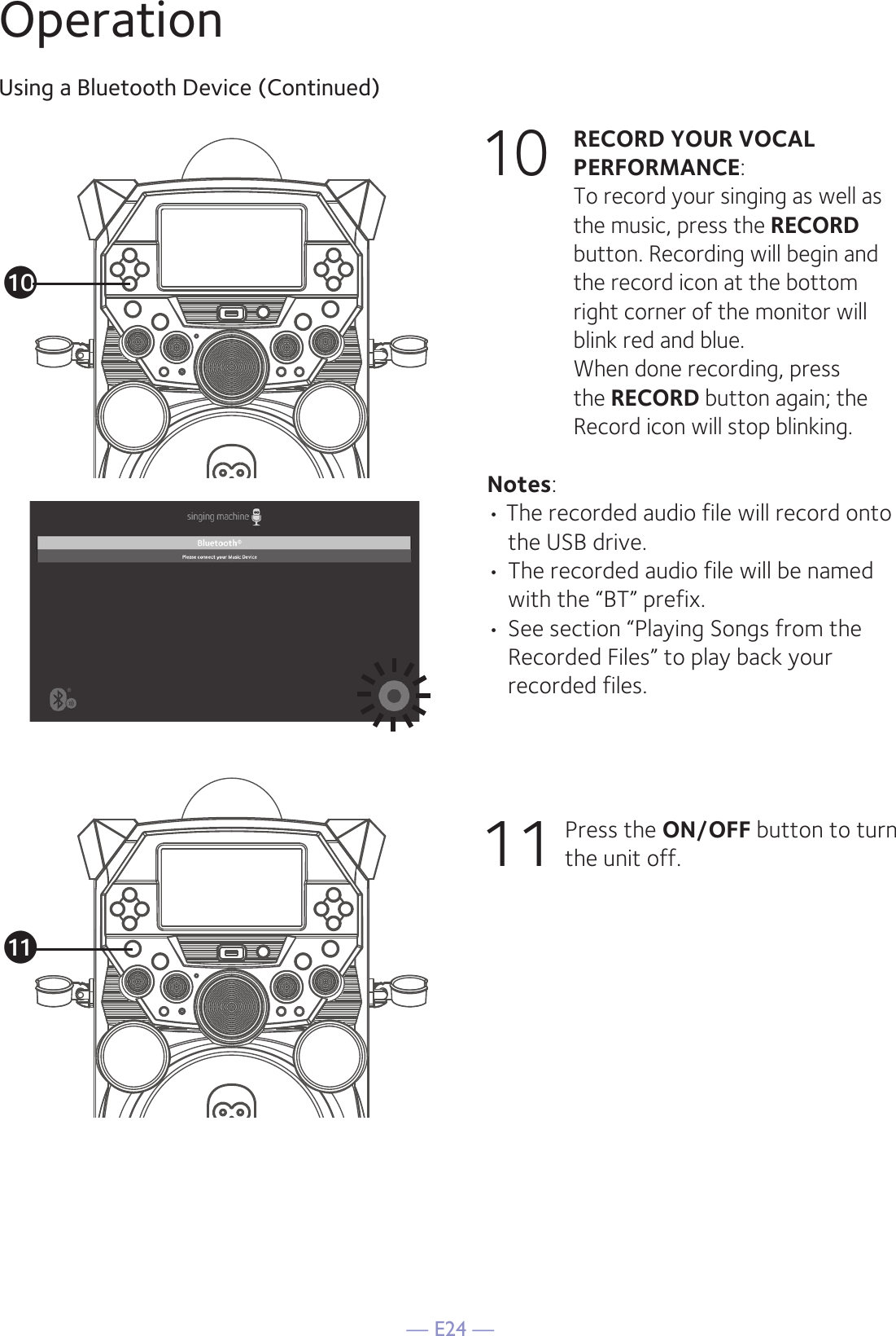 — E24 —OperationUsing a Bluetooth Device (Continued)10 RECORD YOUR VOCAL PERFORMANCE:   To record your singing as well as the music, press the RECORD button. Recording will begin and the record icon at the bottom right corner of the monitor will blink red and blue.  When done recording, press the RECORD button again; the Record icon will stop blinking.Notes: • The recorded audio file will record onto the USB drive. • The recorded audio file will be named with the “BT” prefix.  • See section “Playing Songs from the Recorded Files” to play back your recorded files. 11      Press the ON/OFF button to turn the unit off.atak