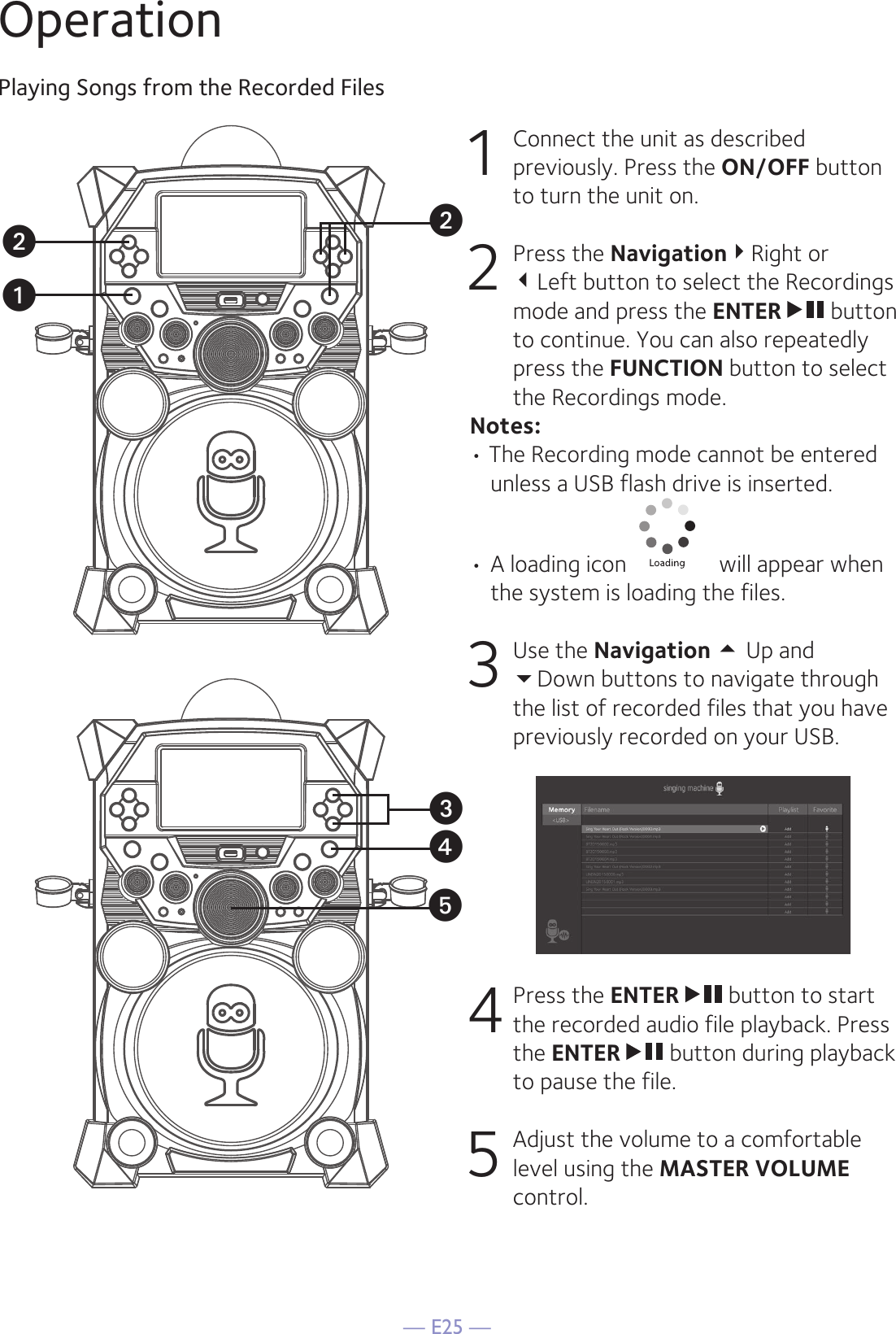 — E25 —OperationPlaying Songs from the Recorded Files1  Connect the unit as described previously. Press the ON/OFF button to turn the unit on. 2   Press the NavigationRight or  Left button to select the Recordings mode and press the ENTER   button to continue. You can also repeatedly press the FUNCTION button to select the Recordings mode. Notes:• The Recording mode cannot be entered unless a USB flash drive is inserted.•  A loading icon   will appear when the system is loading the files.3 Use the Navigation  Up and  Down buttons to navigate through the list of recorded files that you have previously recorded on your USB. 4  Press the ENTER   button to start the recorded audio file playback. Press the ENTER   button during playback to pause the file. 5   Adjust the volume to a comfortable level using the MASTER VOLUME control.uxyvvw