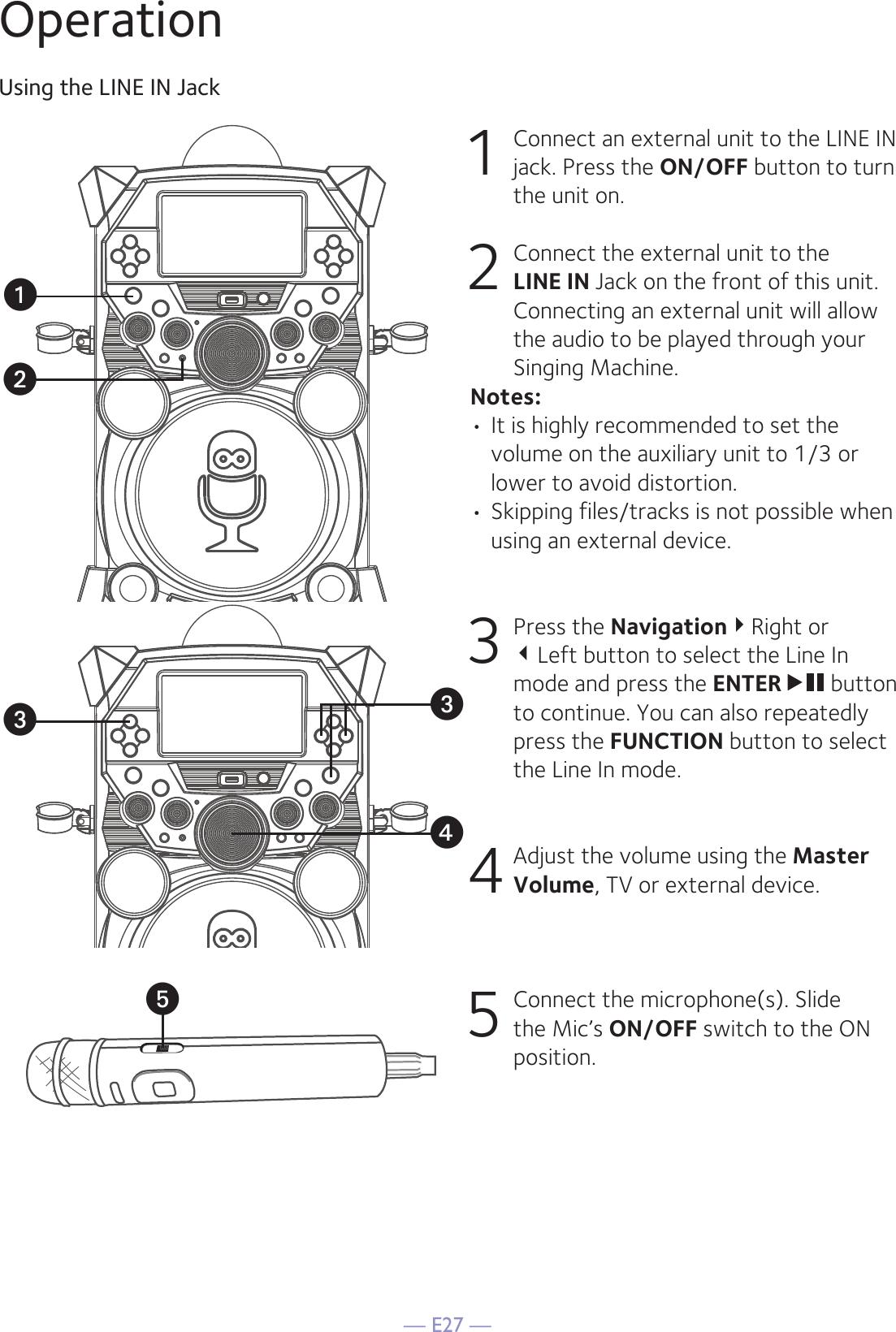 — E27 —OperationUsing the LINE IN Jack1  Connect an external unit to the LINE IN jack. Press the ON/OFF button to turn the unit on.2   Connect the external unit to the LINE IN Jack on the front of this unit. Connecting an external unit will allow the audio to be played through your Singing Machine.Notes:• It is highly recommended to set the volume on the auxiliary unit to 1/3 or lower to avoid distortion.• Skipping files/tracks is not possible when using an external device.3 Press the NavigationRight or  Left button to select the Line In mode and press the ENTER  button to continue. You can also repeatedly press the FUNCTION button to select the Line In mode. 4 Adjust the volume using the Master Volume, TV or external device.5  Connect the microphone(s). Slide the Mic’s ON/OFF switch to the ON position.uxvwwy