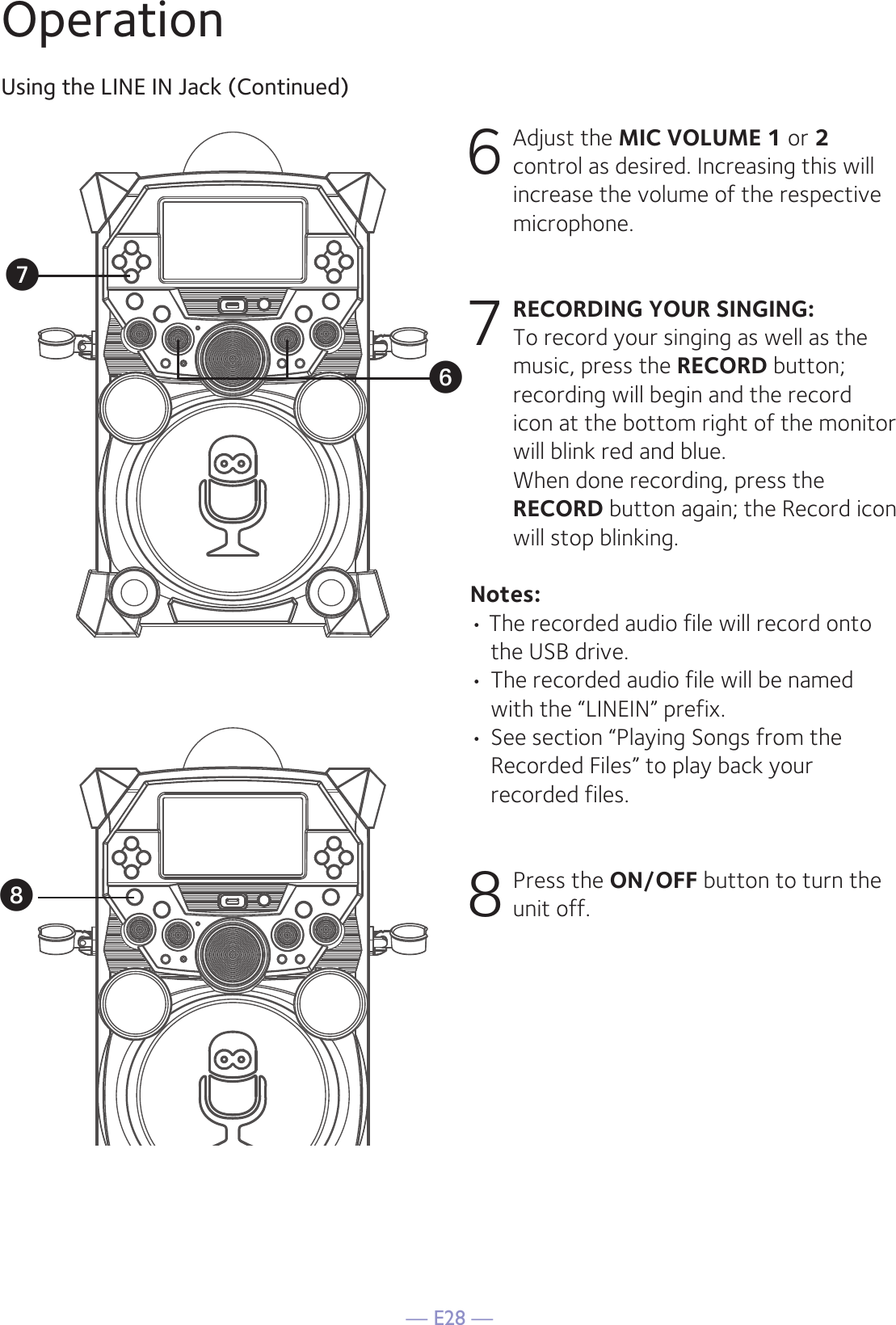 — E28 —OperationUsing the LINE IN Jack (Continued)6 Adjust the MIC VOLUME 1 or 2 control as desired. Increasing this will increase the volume of the respective microphone.7 RECORDING YOUR SINGING:   To record your singing as well as the music, press the RECORD button; recording will begin and the record icon at the bottom right of the monitor will blink red and blue.  When done recording, press the RECORD button again; the Record icon will stop blinking.Notes:• The recorded audio file will record onto the USB drive. • The recorded audio file will be named with the “LINEIN” prefix.  • See section “Playing Songs from the Recorded Files” to play back your recorded files. 8 Press the ON/OFF button to turn the unit off.WUV