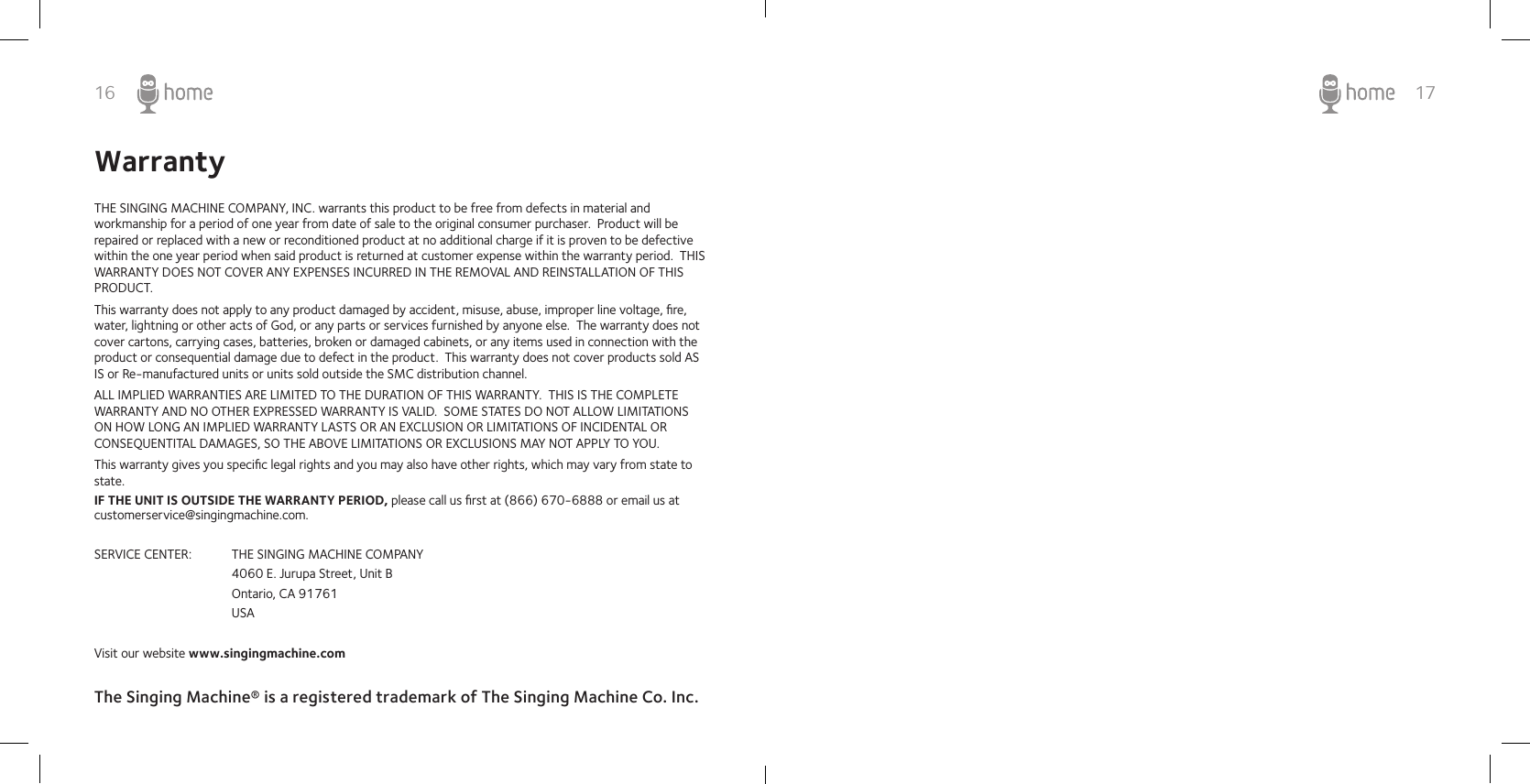 16WarrantyTHE SINGING MACHINE COMPANY, INC. warrants this product to be free from defects in material and workmanship for a period of one year from date of sale to the original consumer purchaser.  Product will be repaired or replaced with a new or reconditioned product at no additional charge if it is proven to be defective within the one year period when said product is returned at customer expense within the warranty period.  THIS WARRANTY DOES NOT COVER ANY EXPENSES INCURRED IN THE REMOVAL AND REINSTALLATION OF THIS PRODUCT.This warranty does not apply to any product damaged by accident, misuse, abuse, improper line voltage, ﬁre, water, lightning or other acts of God, or any parts or services furnished by anyone else.  The warranty does not cover cartons, carrying cases, batteries, broken or damaged cabinets, or any items used in connection with the product or consequential damage due to defect in the product.  This warranty does not cover products sold AS IS or Re-manufactured units or units sold outside the SMC distribution channel.ALL IMPLIED WARRANTIES ARE LIMITED TO THE DURATION OF THIS WARRANTY.  THIS IS THE COMPLETE WARRANTY AND NO OTHER EXPRESSED WARRANTY IS VALID.  SOME STATES DO NOT ALLOW LIMITATIONS ON HOW LONG AN IMPLIED WARRANTY LASTS OR AN EXCLUSION OR LIMITATIONS OF INCIDENTAL OR CONSEQUENTITAL DAMAGES, SO THE ABOVE LIMITATIONS OR EXCLUSIONS MAY NOT APPLY TO YOU.This warranty gives you speciﬁc legal rights and you may also have other rights, which may vary from state to state.IF THE UNIT IS OUTSIDE THE WARRANTY PERIOD, please call us ﬁrst at (866) 670-6888 or email us at customerservice@singingmachine.com.SERVICE CENTER:  THE SINGING MACHINE COMPANY    4060 E. Jurupa Street, Unit B    Ontario, CA 91761    USAVisit our website www.singingmachine.comThe Singing Machine® is a registered trademark of The Singing Machine Co. Inc. 17