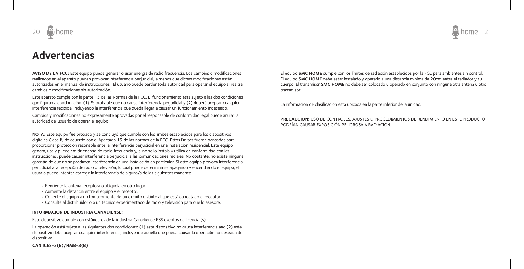 20 21AdvertenciasAVISO DE LA FCC: Este equipo puede generar o usar energía de radio frecuencia. Los cambios o modiﬁcaciones realizados en el aparato pueden provocar interferencia perjudicial, a menos que dichas modiﬁcaciones estén autorizadas en el manual de instrucciones.  El usuario puede perder toda autoridad para operar el equipo si realiza cambios o modiﬁcaciones sin autorización.Este aparato cumple con la parte 15 de las Normas de la FCC. El funcionamiento está sujeto a las dos condiciones que ﬁguran a continuación: (1) Es probable que no cause interferencia perjudicial y (2) deberá aceptar cualquier interferencia recibida, incluyendo la interferencia que pueda llegar a causar un funcionamiento indeseado.Cambios y modiﬁcaciones no exprésamente aprovadas por el responsable de conformidad legal puede anular la autoridad del usuario de operar el equipo.INFORMACION DE INDUSTRIA CANADIENSE: Este dispositivo cumple con estándares de la industria Canadiense RSS exentos de licencia (s).La operación está sujeta a las siguientes dos condiciones: (1) este dispositivo no causa interferencia and (2) este dispositivo debe aceptar cualquier interferencia, incluyendo aquella que pueda causar la operación no deseada del dispositivo.CAN ICES-3(B)/NMB-3(B)NOTA: Este equipo fue probado y se concluyó que cumple con los límites establecidos para los dispositivos digitales Clase B, de acuerdo con el Apartado 15 de las normas de la FCC. Estos límites fueron pensados para proporcionar protección razonable ante la interferencia perjudicial en una instalación residencial. Este equipo genera, usa y puede emitir energía de radio frecuencia y, si no se lo instala y utiliza de conformidad con las instrucciones, puede causar interferencia perjudicial a las comunicaciones radiales. No obstante, no existe ninguna garantía de que no se produzca interferencia en una instalación en particular. Si este equipo provoca interferencia perjudicial a la recepción de radio o televisión, lo cual puede determinarse apagando y encendiendo el equipo, el usuario puede intentar corregir la interferencia de alguna/s de las siguientes maneras:• Reoriente la antena receptora o ubíquela en otro lugar.• Aumente la distancia entre el equipo y el receptor.• Conecte el equipo a un tomacorriente de un circuito distinto al que está conectado el receptor.• Consulte al distribuidor o a un técnico experimentado de radio y televisión para que lo asesore.El equipo SMC HOME cumple con los límites de radiación establecidos por la FCC para ambientes sin control. El equipo SMC HOME debe estar instalado y operado a una distancia minima de 20cm entre el radiador y su cuerpo. El transmisor SMC HOME no debe ser colocado u operado en conjunto con ninguna otra antena u otro transmisor.La información de clasiﬁcación está ubicada en la parte inferior de la unidad.PRECAUCION: USO DE CONTROLES, AJUSTES O PROCEDIMIENTOS DE RENDIMIENTO EN ESTE PRODUCTO PODRÍAN CAUSAR EXPOSICIÓN PELIGROSA A RADIACIÓN.