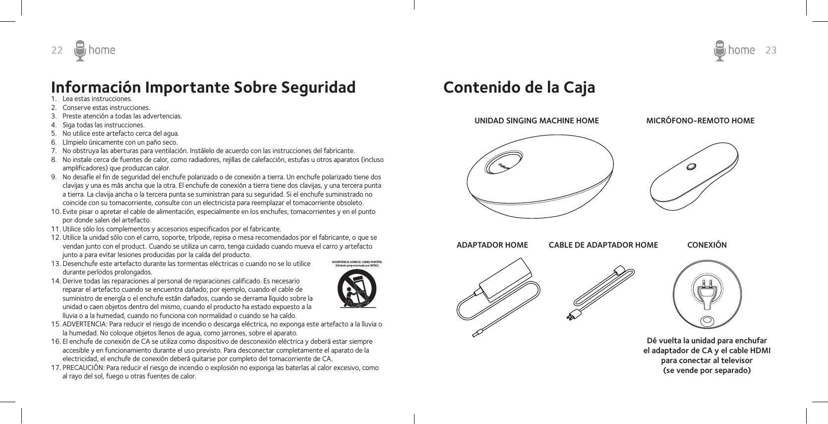 22 23Información Importante Sobre Seguridad1.  Lea estas instrucciones.2.  Conserve estas instrucciones.3.  Preste atención a todas las advertencias.4.  Siga todas las instrucciones.5.  No utilice este artefacto cerca del agua.6.  Límpielo únicamente con un paño seco.7.  No obstruya las aberturas para ventilación. Instálelo de acuerdo con las instrucciones del fabricante.8.  No instale cerca de fuentes de calor, como radiadores, rejillas de calefacción, estufas u otros aparatos (incluso amplificadores) que produzcan calor.9.  No desafíe el fin de seguridad del enchufe polarizado o de conexión a tierra. Un enchufe polarizado tiene dos clavijas y una es más ancha que la otra. El enchufe de conexión a tierra tiene dos clavijas, y una tercera punta a tierra. La clavija ancha o la tercera punta se suministran para su seguridad. Si el enchufe suministrado no coincide con su tomacorriente, consulte con un electricista para reemplazar el tomacorriente obsoleto.10. Evite pisar o apretar el cable de alimentación, especialmente en los enchufes, tomacorrientes y en el punto por donde salen del artefacto.11. Utilice sólo los complementos y accesorios especificados por el fabricante.12. Utilice la unidad sólo con el carro, soporte, trípode, repisa o mesa recomendados por el fabricante, o que se vendan junto con el product. Cuando se utiliza un carro, tenga cuidado cuando mueva el carro y artefacto junto a para evitar lesiones producidas por la caída del producto.13. Desenchufe este artefacto durante las tormentas eléctricas o cuando no se lo utilice durante períodos prolongados.14. Derive todas las reparaciones al personal de reparaciones calificado. Es necesario reparar el artefacto cuando se encuentra dañado; por ejemplo, cuando el cable de suministro de energía o el enchufe están dañados, cuando se derrama líquido sobre la unidad o caen objetos dentro del mismo, cuando el producto ha estado expuesto a la lluvia o a la humedad, cuando no funciona con normalidad o cuando se ha caído.15. ADVERTENCIA: Para reducir el riesgo de incendio o descarga eléctrica, no exponga este artefacto a la lluvia o la humedad. No coloque objetos llenos de agua, como jarrones, sobre el aparato.16. El enchufe de conexión de CA se utiliza como dispositivo de desconexión eléctrica y deberá estar siempre accesible y en funcionamiento durante el uso previsto. Para desconectar completamente el aparato de la electricidad, el enchufe de conexión deberá quitarse por completo del tomacorriente de CA.17. PRECAUCIÓN: Para reducir el riesgo de incendio o explosión no exponga las baterías al calor excesivo, como al rayo del sol, fuego u otras fuentes de calor.ADVERTENCIA SOBRE EL CARRO PORTÁTIL(Símbolo proporcionado por RETAC)Contenido de la CajaUNIDAD SINGING MACHINE HOMEADAPTADOR HOME CABLE DE ADAPTADOR HOMEMICRÓFONO-REMOTO HOMECONEXIÓNDé vuelta la unidad para enchufar el adaptador de CA y el cable HDMI para conectar al televisor (se vende por separado)