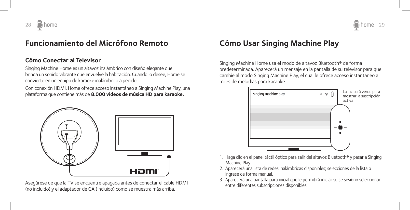 28 29Cómo Usar Singing Machine PlaySinging Machine Home usa el modo de altavoz Bluetooth® de forma predeterminada. Aparecerá un mensaje en la pantalla de su televisor para que cambie al modo Singing Machine Play, el cual le ofrece acceso instantáneo a miles de melodías para karaoke.1.  Haga clic en el panel táctil óptico para salir del altavoz Bluetooth® y pasar a Singing Machine Play.2.  Aparecerá una lista de redes inalámbricas disponibles; selecciones de la lista o ingrese de forma manual.3.  Aparecerá una pantalla para inicial que le permitirá iniciar su se sesióno seleccionar entre diferentes subscripciones disponibles.La luz será verde para mostrar la suscripción activaSinging Machine Home es un altavoz inalámbrico con diseño elegante que brinda un sonido vibrante que envuelve la habitación. Cuando lo desee, Home se convierte en un equipo de karaoke inalámbrico a pedido.Con conexión HDMI, Home ofrece acceso instantáneo a Singing Machine Play, una plataforma que contiene más de 8.000 videos de música HD para karaoke.Asegúrese de que la TV se encuentre apagada antes de conectar el cable HDMI (no incluido) y el adaptador de CA (incluido) como se muestra más arriba. Funcionamiento del Micrófono RemotoCómo Conectar al Televisor