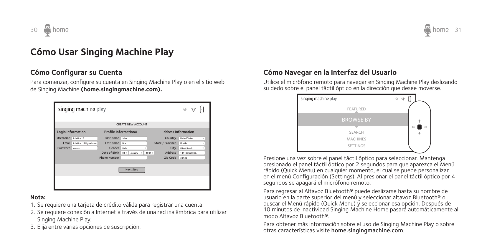 30 31Cómo Navegar en la Interfaz del UsuarioUtilice el micrófono remoto para navegar en Singing Machine Play deslizando su dedo sobre el panel táctil óptico en la dirección que desee moverse.Presione una vez sobre el panel táctil óptico para seleccionar. Mantenga presionado el panel táctil óptico por 2 segundos para que aparezca el Menú rápido (Quick Menu) en cualquier momento, el cual se puede personalizar en el menú Configuración (Settings). Al presionar el panel táctil óptico por 4 segundos se apagará el micrófono remoto.Para regresar al Altavoz Bluetooth® puede deslizarse hasta su nombre de usuario en la parte superior del menú y seleccionar altavoz Bluetooth® o buscar el Menú rápido (Quick Menu) y seleccionar esa opción. Después de 10 minutos de inactividad Singing Machine Home pasará automáticamente al modo Altavoz Bluetooth®.Para obtener más información sobre el uso de Singing Machine Play o sobre otras características visite home.singingmachine.com.BROWSE BYFEATUREDSEARCHMACHINESSETTINGSPara comenzar, configure su cuenta en Singing Machine Play o en el sitio web de Singing Machine (home.singingmachine.com).Nota:1. Se requiere una tarjeta de crédito válida para registrar una cuenta.2. Se requiere conexión a Internet a través de una red inalámbrica para utilizar Singing Machine Play. 3. Elija entre varias opciones de suscripción.CREATE NEW ACCOUNTLogin InformationUsernameEmailPasswordProfile InformationA ddress InformationFirst NameLast NameGenderDate of BirthPhone NumberCountryState / ProvinceCityAddressZip CodeNext StepJohnDoe12JohnDoe_12@gmail.com•••••••JohnMale01•••••••United StatesFloridaMiami Beach1111 Lincoln Rd.331391981JanuaryDoeCómo Usar Singing Machine PlayCómo Configurar su Cuenta