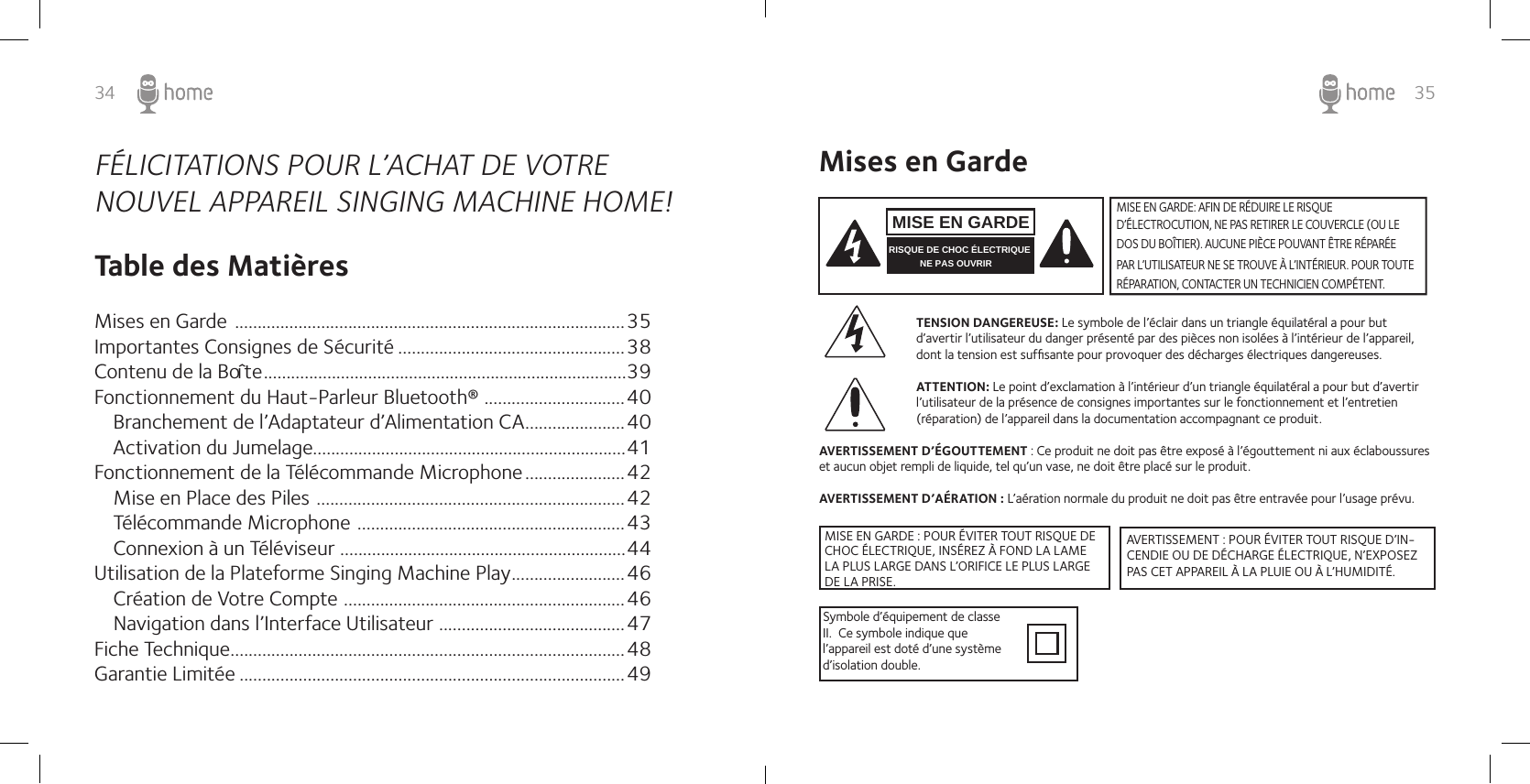 35FÉLICITATIONS POUR L’ACHAT DE VOTRE  NOUVEL APPAREIL SINGING MACHINE HOME! Table des Matières Mises en Garde  ......................................................................................35Importantes Consignes de Sécurité ..................................................38Contenu de la Boîte   ................................................................................39Fonctionnement du Haut-Parleur Bluetooth®  ...............................40   Branchement de l’Adaptateur d’Alimentation CA ......................40Activation du Jumelage.....................................................................41Fonctionnement de la Télécommande Microphone ......................42   Mise en Place des Piles  ....................................................................42   Télécommande Microphone  ...........................................................43Connexion à un Téléviseur ...............................................................44Utilisation de la Plateforme Singing Machine Play .........................46   Création de Votre Compte  ..............................................................46   Navigation dans l’Interface Utilisateur  .........................................47Fiche Technique .......................................................................................48Garantie Limitée .....................................................................................4934Mises en GardeTENSION DANGEREUSE: Le symbole de l’éclair dans un triangle équilatéral a pour but d’avertir l’utilisateur du danger présenté par des pièces non isolées à l’intérieur de l’appareil, dont la tension est sufﬁsante pour provoquer des décharges électriques dangereuses. ATTENTION: Le point d’exclamation à l’intérieur d’un triangle équilatéral a pour but d’avertir l’utilisateur de la présence de consignes importantes sur le fonctionnement et l’entretien (réparation) de l’appareil dans la documentation accompagnant ce produit.AVERTISSEMENT D’ÉGOUTTEMENT : Ce produit ne doit pas être exposé à l’égouttement ni aux éclaboussures et aucun objet rempli de liquide, tel qu’un vase, ne doit être placé sur le produit.AVERTISSEMENT D’AÉRATION : L’aération normale du produit ne doit pas être entravée pour l’usage prévu.Symbole d’équipement de classe II.  Ce symbole indique que l’appareil est doté d’une système d’isolation double.MISE EN GARDE: AFIN DE RÉDUIRE LE RISQUE D’ÉLECTROCUTION, NE PAS RETIRER LE COUVERCLE (OU LE DOS DU BOÎTIER). AUCUNE PIÈCE POUVANT ÊTRE RÉPARÉE PAR L’UTILISATEUR NE SE TROUVE À L’INTÉRIEUR. POUR TOUTE RÉPARATION, CONTACTER UN TECHNICIEN COMPÉTENT. MISE EN GARDERISQUE DE CHOC ÉLECTRIQUE NE PAS OUVRIRMISE EN GARDE : POUR ÉVITER TOUT RISQUE DE CHOC ÉLECTRIQUE, INSÉREZ À FOND LA LAME LA PLUS LARGE DANS L’ORIFICE LE PLUS LARGE DE LA PRISE.AVERTISSEMENT : POUR ÉVITER TOUT RISQUE D’IN-CENDIE OU DE DÉCHARGE ÉLECTRIQUE, N’EXPOSEZ PAS CET APPAREIL À LA PLUIE OU À L’HUMIDITÉ.