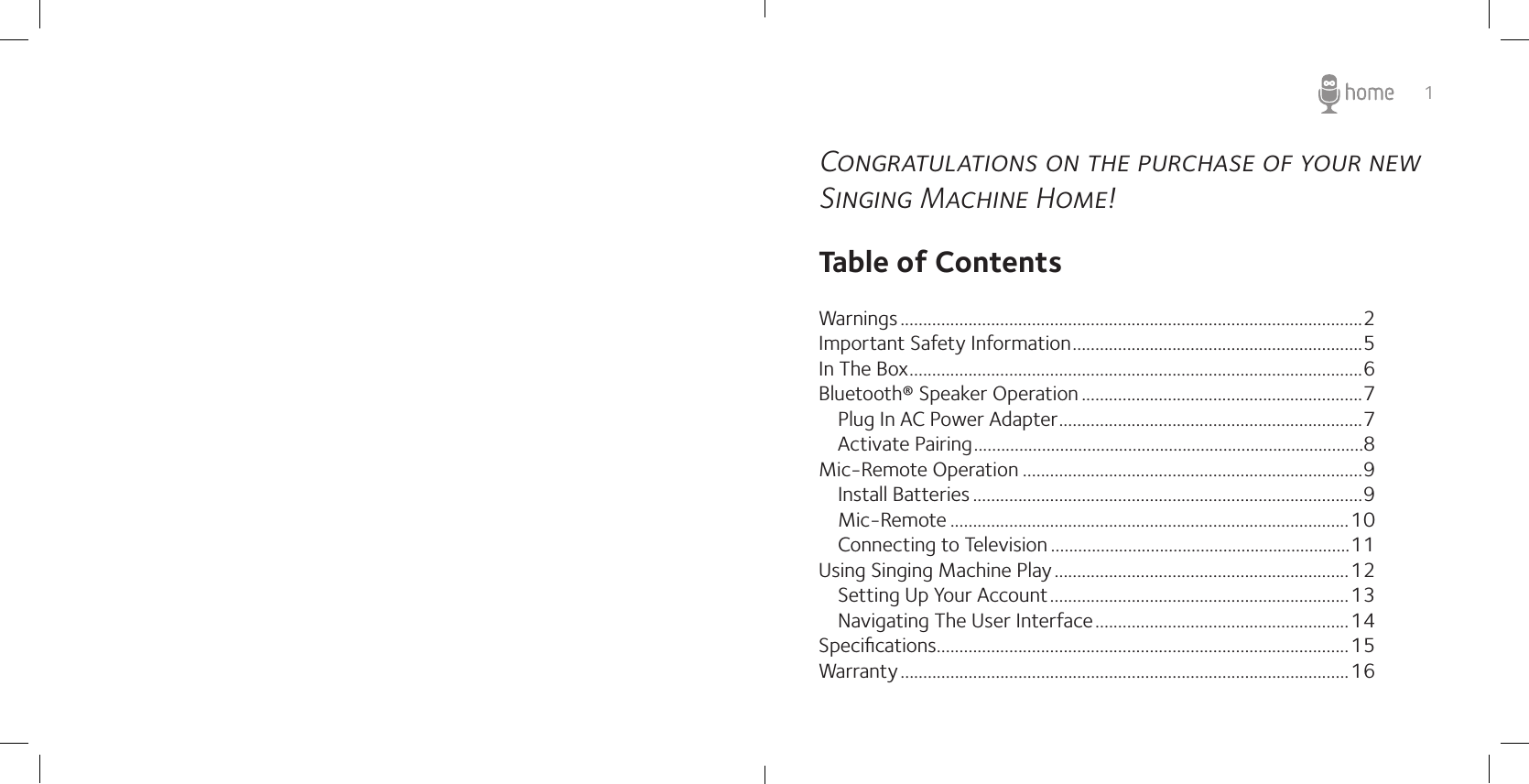 1Congratulations on the purchase of your new Singing Machine Home!Table of ContentsWarnings ......................................................................................................2Important Safety Information ................................................................5In The Box ....................................................................................................6Bluetooth® Speaker Operation ..............................................................7   Plug In AC Power Adapter ...................................................................7Activate Pairing ......................................................................................8Mic-Remote Operation ...........................................................................9   Install Batteries ......................................................................................9   Mic-Remote ........................................................................................10Connecting to Television ..................................................................11Using Singing Machine Play .................................................................12   Setting Up Your Account ..................................................................13   Navigating The User Interface ........................................................14Speciﬁcations...........................................................................................15Warranty ...................................................................................................16