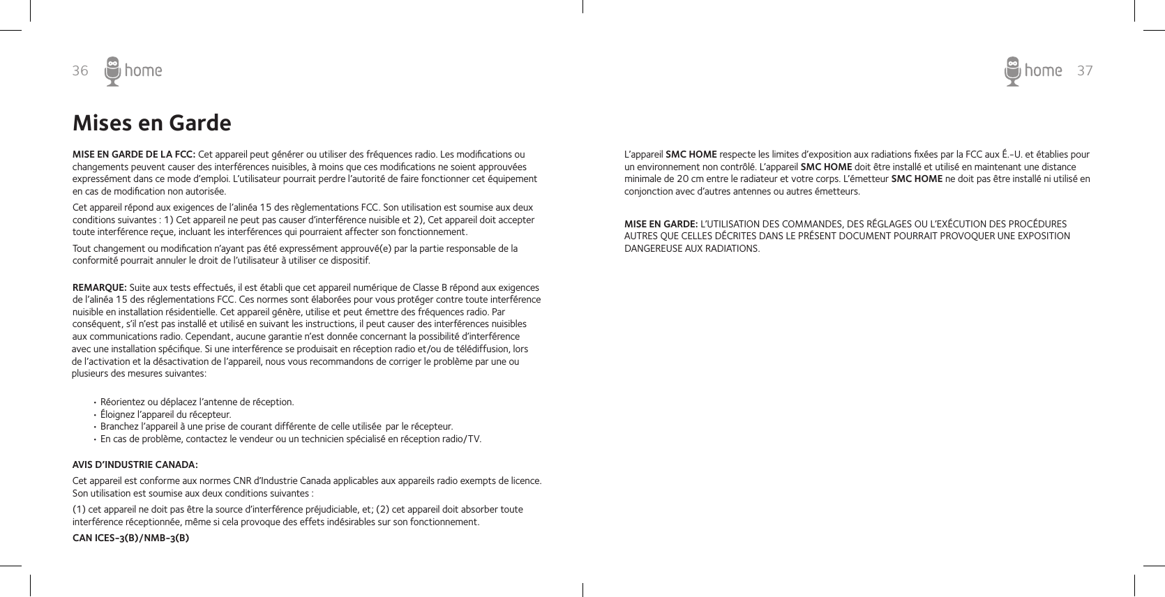 36 37Mises en GardeMISE EN GARDE DE LA FCC: Cet appareil peut générer ou utiliser des fréquences radio. Les modiﬁcations ou changements peuvent causer des interférences nuisibles, à moins que ces modiﬁcations ne soient approuvées expressément dans ce mode d’emploi. L’utilisateur pourrait perdre l’autorité de faire fonctionner cet équipement en cas de modiﬁcation non autorisée. Cet appareil répond aux exigences de l’alinéa 15 des règlementations FCC. Son utilisation est soumise aux deux conditions suivantes : 1) Cet appareil ne peut pas causer d’interférence nuisible et 2), Cet appareil doit accepter toute interférence reçue, incluant les interférences qui pourraient affecter son fonctionnement.Tout changement ou modiﬁcation n’ayant pas été expressément approuvé(e) par la partie responsable de la conformité pourrait annuler le droit de l’utilisateur à utiliser ce dispositif.AVIS D’INDUSTRIE CANADA: Cet appareil est conforme aux normes CNR d’Industrie Canada applicables aux appareils radio exempts de licence.Son utilisation est soumise aux deux conditions suivantes : (1) cet appareil ne doit pas être la source d’interférence préjudiciable, et; (2) cet appareil doit absorber toute interférence réceptionnée, même si cela provoque des effets indésirables sur son fonctionnement.CAN ICES-3(B)/NMB-3(B)REMARQUE: Suite aux tests effectués, il est établi que cet appareil numérique de Classe B répond aux exigences de l’alinéa 15 des réglementations FCC. Ces normes sont élaborées pour vous protéger contre toute interférence nuisible en installation résidentielle. Cet appareil génère, utilise et peut émettre des fréquences radio. Par conséquent, s’il n’est pas installé et utilisé en suivant les instructions, il peut causer des interférences nuisibles aux communications radio. Cependant, aucune garantie n’est donnée concernant la possibilité d’interférence avec une installation spéciﬁque. Si une interférence se produisait en réception radio et/ou de télédiffusion, lors de l’activation et la désactivation de l’appareil, nous vous recommandons de corriger le problème par une ou plusieurs des mesures suivantes:• Réorientez ou déplacez l’antenne de réception.• Éloignez l’appareil du récepteur.• Branchez l’appareil à une prise de courant différente de celle utilisée  par le récepteur.• En cas de problème, contactez le vendeur ou un technicien spécialisé en réception radio/TV.L’appareil SMC HOME respecte les limites d’exposition aux radiations ﬁxées par la FCC aux É.-U. et établies pour un environnement non contrôlé. L’appareil SMC HOME doit être installé et utilisé en maintenant une distance minimale de 20 cm entre le radiateur et votre corps. L’émetteur SMC HOME ne doit pas être installé ni utilisé en conjonction avec d’autres antennes ou autres émetteurs.MISE EN GARDE: L’UTILISATION DES COMMANDES, DES RÉGLAGES OU L’EXÉCUTION DES PROCÉDURES AUTRES QUE CELLES DÉCRITES DANS LE PRÉSENT DOCUMENT POURRAIT PROVOQUER UNE EXPOSITION DANGEREUSE AUX RADIATIONS.
