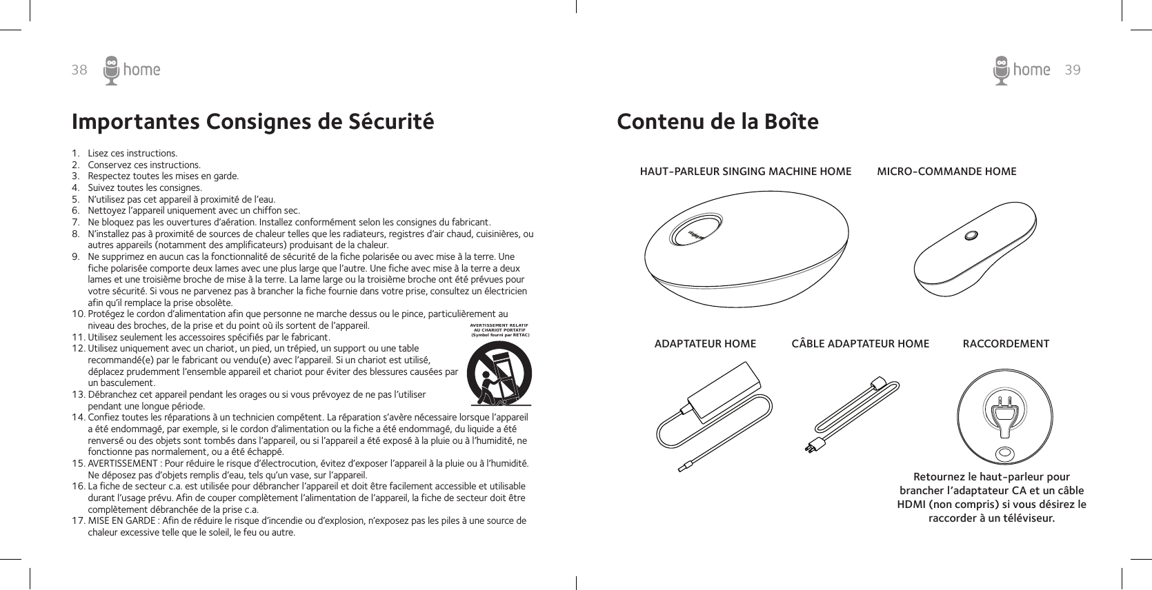 38 39Importantes Consignes de Sécurité1.  Lisez ces instructions.2.  Conservez ces instructions.3.  Respectez toutes les mises en garde.4.  Suivez toutes les consignes.5.  N’utilisez pas cet appareil à proximité de l’eau.6.  Nettoyez l’appareil uniquement avec un chiffon sec.7.  Ne bloquez pas les ouvertures d’aération. Installez conformément selon les consignes du fabricant.8.  N’installez pas à proximité de sources de chaleur telles que les radiateurs, registres d’air chaud, cuisinières, ou autres appareils (notamment des amplificateurs) produisant de la chaleur.9.  Ne supprimez en aucun cas la fonctionnalité de sécurité de la fiche polarisée ou avec mise à la terre. Une fiche polarisée comporte deux lames avec une plus large que l’autre. Une fiche avec mise à la terre a deux lames et une troisième broche de mise à la terre. La lame large ou la troisième broche ont été prévues pour votre sécurité. Si vous ne parvenez pas à brancher la fiche fournie dans votre prise, consultez un électricien afin qu’il remplace la prise obsolète.10. Protégez le cordon d’alimentation afin que personne ne marche dessus ou le pince, particulièrement au niveau des broches, de la prise et du point où ils sortent de l’appareil.11. Utilisez seulement les accessoires spécifiés par le fabricant.12. Utilisez uniquement avec un chariot, un pied, un trépied, un support ou une table recommandé(e) par le fabricant ou vendu(e) avec l’appareil. Si un chariot est utilisé, déplacez prudemment l’ensemble appareil et chariot pour éviter des blessures causées par un basculement.13. Débranchez cet appareil pendant les orages ou si vous prévoyez de ne pas l’utiliser pendant une longue période.14. Confiez toutes les réparations à un technicien compétent. La réparation s’avère nécessaire lorsque l’appareil a été endommagé, par exemple, si le cordon d’alimentation ou la fiche a été endommagé, du liquide a été renversé ou des objets sont tombés dans l’appareil, ou si l’appareil a été exposé à la pluie ou à l’humidité, ne fonctionne pas normalement, ou a été échappé.15. AVERTISSEMENT : Pour réduire le risque d’électrocution, évitez d’exposer l’appareil à la pluie ou à l’humidité. Ne déposez pas d’objets remplis d’eau, tels qu’un vase, sur l’appareil.16. La fiche de secteur c.a. est utilisée pour débrancher l’appareil et doit être facilement accessible et utilisable durant l’usage prévu. Afin de couper complètement l’alimentation de l’appareil, la fiche de secteur doit être complètement débranchée de la prise c.a.17. MISE EN GARDE : Afin de réduire le risque d’incendie ou d’explosion, n’exposez pas les piles à une source de chaleur excessive telle que le soleil, le feu ou autre.AVERTISSEMENT RELATIF    AU CHARIOT PORTATIF (Symbol fourni par RETAC)Contenu de la BoîteHAUT-PARLEUR SINGING MACHINE HOMEADAPTATEUR HOME CÂBLE ADAPTATEUR HOMEMICRO-COMMANDE HOMERACCORDEMENTRetournez le haut-parleur pour brancher l’adaptateur CA et un câble HDMI (non compris) si vous désirez le raccorder à un téléviseur.