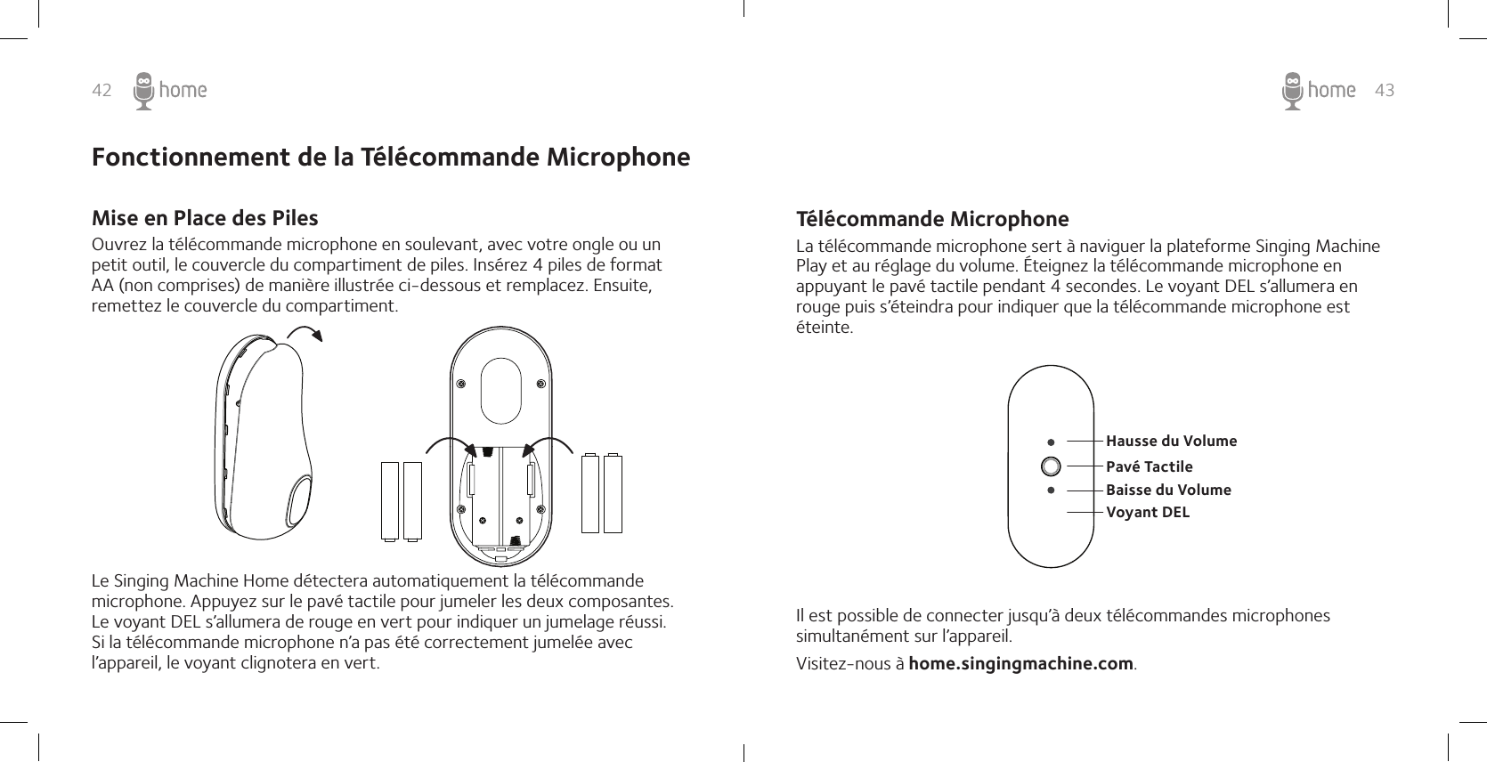 42 43Fonctionnement de la Télécommande Microphone Mise en Place des PilesOuvrez la télécommande microphone en soulevant, avec votre ongle ou un petit outil, le couvercle du compartiment de piles. Insérez 4 piles de format  AA (non comprises) de manière illustrée ci-dessous et remplacez. Ensuite, remettez le couvercle du compartiment. Le Singing Machine Home détectera automatiquement la télécommande microphone. Appuyez sur le pavé tactile pour jumeler les deux composantes. Le voyant DEL s’allumera de rouge en vert pour indiquer un jumelage réussi. Si la télécommande microphone n’a pas été correctement jumelée avec l’appareil, le voyant clignotera en vert.Télécommande Microphone La télécommande microphone sert à naviguer la plateforme Singing Machine Play et au réglage du volume. Éteignez la télécommande microphone en appuyant le pavé tactile pendant 4 secondes. Le voyant DEL s’allumera en rouge puis s’éteindra pour indiquer que la télécommande microphone est éteinte. Il est possible de connecter jusqu’à deux télécommandes microphones simultanément sur l’appareil.Visitez-nous à home.singingmachine.com.Hausse du VolumeBaisse du VolumeVoyant DELPavé Tactile