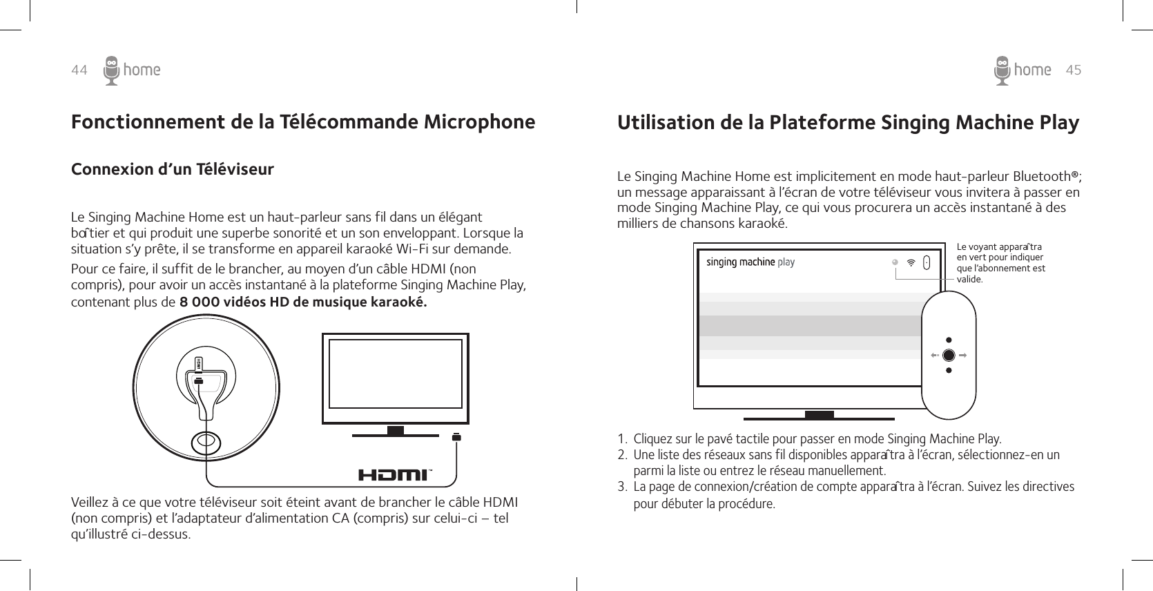 44 45Connexion d’un Téléviseur Le Singing Machine Home est un haut-parleur sans fil dans un élégant boîtier et qui produit une superbe sonorité et un son enveloppant. Lorsque la situation s’y prête, il se transforme en appareil karaoké Wi-Fi sur demande. Pour ce faire, il suffit de le brancher, au moyen d’un câble HDMI (non compris), pour avoir un accès instantané à la plateforme Singing Machine Play, contenant plus de 8 000 vidéos HD de musique karaoké. Veillez à ce que votre téléviseur soit éteint avant de brancher le câble HDMI (non compris) et l’adaptateur d’alimentation CA (compris) sur celui-ci – tel qu’illustré ci-dessus. Fonctionnement de la Télécommande Microphone  Utilisation de la Plateforme Singing Machine Play Le Singing Machine Home est implicitement en mode haut-parleur Bluetooth®; un message apparaissant à l’écran de votre téléviseur vous invitera à passer en mode Singing Machine Play, ce qui vous procurera un accès instantané à des milliers de chansons karaoké. 1.  Cliquez sur le pavé tactile pour passer en mode Singing Machine Play. 2.  Une liste des réseaux sans fil disponibles apparaîtra à l’écran, sélectionnez-en un parmi la liste ou entrez le réseau manuellement. 3.  La page de connexion/création de compte apparaîtra à l’écran. Suivez les directives pour débuter la procédure. Le voyant apparaîtra en vert pour indiquer que l’abonnement est valide.