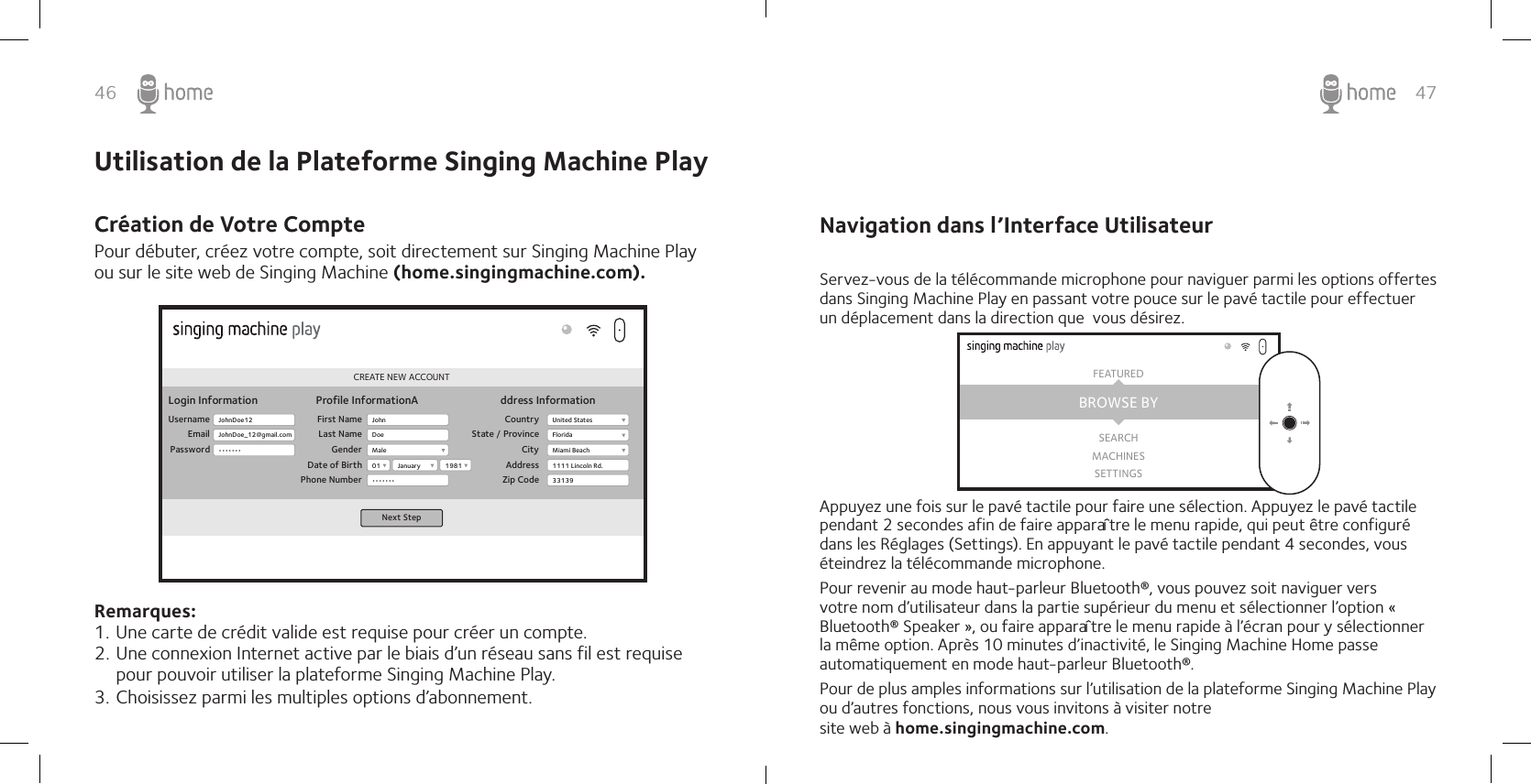 46 47Pour débuter, créez votre compte, soit directement sur Singing Machine Play ou sur le site web de Singing Machine (home.singingmachine.com).Remarques:1. Une carte de crédit valide est requise pour créer un compte. 2. Une connexion Internet active par le biais d’un réseau sans fil est requise pour pouvoir utiliser la plateforme Singing Machine Play. 3. Choisissez parmi les multiples options d’abonnement. CREATE NEW ACCOUNTLogin InformationUsernameEmailPasswordProfile InformationA ddress InformationFirst NameLast NameGenderDate of BirthPhone NumberCountryState / ProvinceCityAddressZip CodeNext StepJohnDoe12JohnDoe_12@gmail.com•••••••JohnMale01•••••••United StatesFloridaMiami Beach1111 Lincoln Rd.331391981JanuaryDoe Utilisation de la Plateforme Singing Machine PlayCréation de Votre Compte  Navigation dans l’Interface Utilisateur Servez-vous de la télécommande microphone pour naviguer parmi les options offertes dans Singing Machine Play en passant votre pouce sur le pavé tactile pour effectuer un déplacement dans la direction que  vous désirez.Appuyez une fois sur le pavé tactile pour faire une sélection. Appuyez le pavé tactile pendant 2 secondes afin de faire apparaître le menu rapide, qui peut être configuré dans les Réglages (Settings). En appuyant le pavé tactile pendant 4 secondes, vous éteindrez la télécommande microphone.Pour revenir au mode haut-parleur Bluetooth®, vous pouvez soit naviguer vers votre nom d’utilisateur dans la partie supérieur du menu et sélectionner l’option « Bluetooth® Speaker », ou faire apparaître le menu rapide à l’écran pour y sélectionner la même option. Après 10 minutes d’inactivité, le Singing Machine Home passe automatiquement en mode haut-parleur Bluetooth®. Pour de plus amples informations sur l’utilisation de la plateforme Singing Machine Play ou d’autres fonctions, nous vous invitons à visiter notre site web à home.singingmachine.com.BROWSE BYFEATUREDSEARCHMACHINESSETTINGS