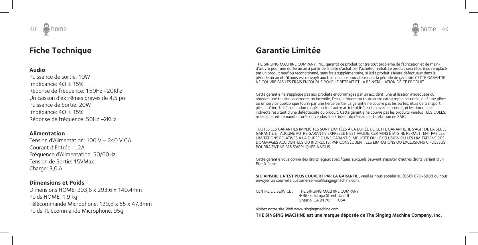 48 49Fiche Technique Audio Puissance de sortie: 10WImpédance: 4Ω ± 15%Réponse de fréquence: 150Hz -20KhzUn caisson d’extrêmes graves de 4,5 poPuissance de Sortie: 20WImpédance: 4Ω ± 15%Réponse de fréquence: 50Hz ~2KHz  Alimentation Tension d’Alimentation: 100 V ~ 240 V CACourant d’Entrée: 1,2A Fréquence d’Alimentation: 50/60Hz Tension de Sortie: 15VMax. Charge: 3,0 A  Dimensions et Poids  Dimensions HOME: 293,6 x 293,6 x 140,4mmPoids HOME: 1,9 kg Télécommande Microphone: 129,8 x 55 x 47,3mmPoids Télécommande Microphone: 95g Garantie LimitéeTHE SINGING MACHINE COMPANY, INC. garantit ce produit contre tout problème de fabrication et de main-d’œuvre pour une durée un an à partir de la date d’achat par l’acheteur initial. Le produit sera réparé ou remplacé par un produit neuf ou reconditionné, sans frais supplémentaire, si ledit produit s’avère défectueux dans la période un an et s’il nous est renvoyé aux frais du consommateur dans la période de garantie. CETTE GARANTIE NE COUVRE PAS LES FRAIS ENCOURUS POUR LE RETRAIT ET LA RÉINSTALLATION DE CE PRODUIT.Cette garantie ne s’applique pas aux produits endommagés par un accident, une utilisation inadéquate ou abusive, une tension incorrecte, un incendie, l’eau, la foudre ou toute autre catastrophe naturelle, ou à une pièce ou un service quelconque fourni par une tierce partie. La garantie ne couvre pas les boîtes, étuis de transport, piles, boîtiers brisés ou endommagés ou tout autre article utilisé en lien avec le produit, ni les dommages indirects résultant d’une défectuosité du produit. Cette garantie ne couvre pas les produits vendus TELS QUELS, ni les appareils remanufacturés ou vendus à l’extérieur du réseau de distribution de SMC.TOUTES LES GARANTIES IMPLICITES SONT LIMITÉES À LA DURÉE DE CETTE GARANTIE. IL S’AGIT DE LA SEULE GARANTIE ET AUCUNE AUTRE GARANTIE EXPRESSE N’EST VALIDE. CERTAINS ÉTATS NE PERMETTENT PAS LES LIMITATIONS RELATIVES À LA DURÉE D’UNE GARANTIE IMPLICITE OU L’EXCLUSION OU LES LIMITATIONS DES DOMMAGES ACCIDENTELS OU INDIRECTS; PAR CONSÉQUENT, LES LIMITATIONS OU EXCLUSIONS CI-DESSUS POURRAIENT NE PAS S’APPLIQUER À VOUS.Cette garantie vous donne des droits légaux spéciﬁques auxquels peuvent s’ajouter d’autres droits variant d’un État à l’autre.SI L’APPAREIL N’EST PLUS COUVERT PAR LA GARANTIE, veuillez nous appeler au (866) 670-6888 ou nous envoyer un courriel à customerservice@singingmachine.com.CENTRE DE SERVICE :  THE SINGING MACHINE COMPANY    4060 E. Jurupa Street, Unit B    Ontario, CA 91761      USAVisitez notre site Web www.singingmachine.comTHE SINGING MACHINE est une marque déposée de The Singing Machine Company, Inc.