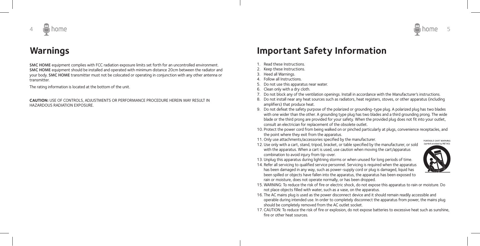 4 5SMC HOME equipment complies with FCC radiation exposure limits set forth for an uncontrolled environment. SMC HOME equipment should be installed and operated with minimum distance 20cm between the radiator and your body. SMC HOME transmitter must not be colocated or operating in conjunction with any other antenna or transmitter.The rating information is located at the bottom of the unit.CAUTION: USE OF CONTROLS, ADJUSTMENTS OR PERFORMANCE PROCEDURE HEREIN MAY RESULT IN HAZARDOUS RADIATION EXPOSURE.Important Safety Information1.  Read these Instructions.2.  Keep these Instructions.3.  Heed all Warnings.4.  Follow all Instructions.5.  Do not use this apparatus near water.6.  Clean only with a dry cloth.7.  Do not block any of the ventilation openings. Install in accordance with the Manufacturer’s instructions.8.  Do not install near any heat sources such as radiators, heat registers, stoves, or other apparatus (including amplifiers) that produce heat.9.  Do not defeat the safety purpose of the polarized or grounding-type plug. A polarized plug has two blades with one wider than the other. A grounding type plug has two blades and a third grounding prong. The wide blade or the third prong are provided for your safety. When the provided plug does not fit into your outlet, consult an electrician for replacement of the obsolete outlet.10. Protect the power cord from being walked on or pinched particularly at plugs, convenience receptacles, and the point where they exit from the apparatus.11. Only use attachments/accessories specified by the manufacturer.12. Use only with a cart, stand, tripod, bracket, or table specified by the manufacturer, or sold with the apparatus. When a cart is used, use caution when moving the cart/apparatus combination to avoid injury from tip-over.13. Unplug this apparatus during lightning storms or when unused for long periods of time.14. Refer all servicing to qualified service personnel. Servicing is required when the apparatus has been damaged in any way, such as power-supply cord or plug is damaged, liquid has been spilled or objects have fallen into the apparatus, the apparatus has been exposed to rain or moisture, does not operate normally, or has been dropped.15. WARNING: To reduce the risk of fire or electric shock, do not expose this apparatus to rain or moisture. Do not place objects filled with water, such as a vase, on the apparatus.16. The AC mains plug is used as the power disconnect device and it should remain readily accessible and operable during intended use. In order to completely disconnect the apparatus from power, the mains plug should be completely removed from the AC outlet socket.17. CAUTION: To reduce the risk of fire or explosion, do not expose batteries to excessive heat such as sunshine, fire or other heat sources.Warnings