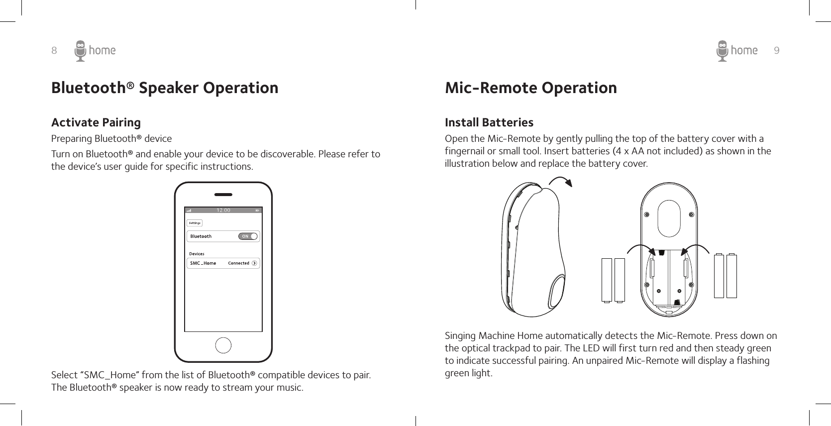 8 9Activate PairingPreparing Bluetooth® device Turn on Bluetooth® and enable your device to be discoverable. Please refer to the device’s user guide for specific instructions.Select “SMC_Home” from the list of Bluetooth® compatible devices to pair. The Bluetooth® speaker is now ready to stream your music. Mic-Remote OperationInstall BatteriesOpen the Mic-Remote by gently pulling the top of the battery cover with a fingernail or small tool. Insert batteries (4 x AA not included) as shown in the illustration below and replace the battery cover.Singing Machine Home automatically detects the Mic-Remote. Press down on the optical trackpad to pair. The LED will first turn red and then steady green to indicate successful pairing. An unpaired Mic-Remote will display a flashing green light.Bluetooth® Speaker Operation