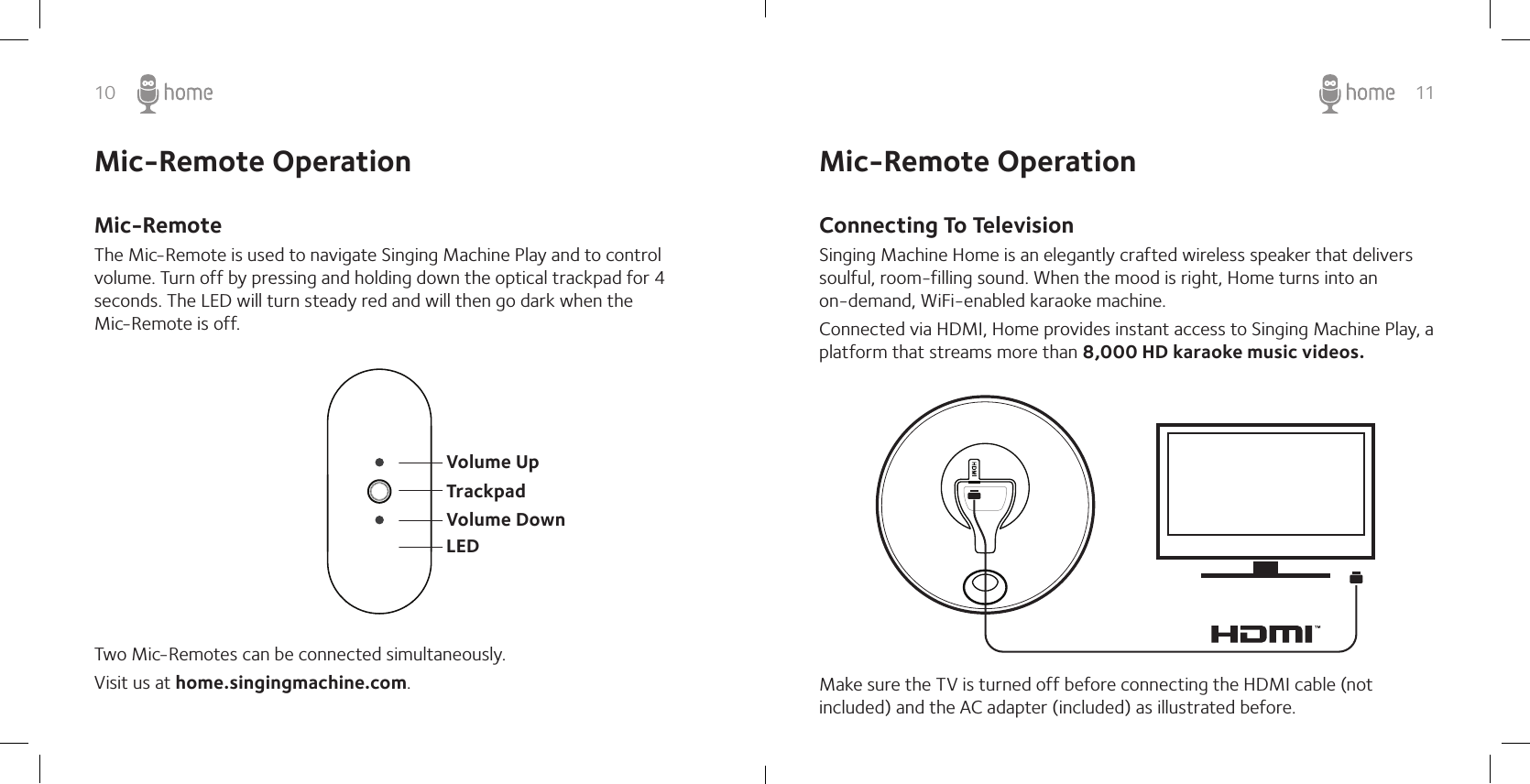 10 11Mic-Remote OperationMic-RemoteThe Mic-Remote is used to navigate Singing Machine Play and to control volume. Turn off by pressing and holding down the optical trackpad for 4 seconds. The LED will turn steady red and will then go dark when the   Mic-Remote is off.Two Mic-Remotes can be connected simultaneously.Visit us at home.singingmachine.com.Volume UpVolume DownLEDTrackpadConnecting To TelevisionSinging Machine Home is an elegantly crafted wireless speaker that delivers soulful, room-filling sound. When the mood is right, Home turns into an  on-demand, WiFi-enabled karaoke machine.Connected via HDMI, Home provides instant access to Singing Machine Play, a platform that streams more than 8,000 HD karaoke music videos. Make sure the TV is turned off before connecting the HDMI cable (not included) and the AC adapter (included) as illustrated before. Mic-Remote Operation