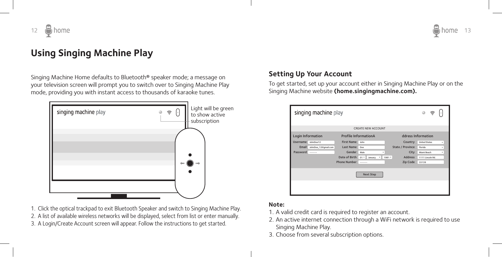 12 13Using Singing Machine PlaySinging Machine Home defaults to Bluetooth® speaker mode; a message on your television screen will prompt you to switch over to Singing Machine Play mode, providing you with instant access to thousands of karaoke tunes.1.  Click the optical trackpad to exit Bluetooth Speaker and switch to Singing Machine Play.2.  A list of available wireless networks will be displayed, select from list or enter manually.3.  A Login/Create Account screen will appear. Follow the instructions to get started.Light will be green to show active subscriptionTo get started, set up your account either in Singing Machine Play or on the Singing Machine website (home.singingmachine.com).Note:1. A valid credit card is required to register an account.2. An active internet connection through a WiFi network is required to use Singing Machine Play. 3. Choose from several subscription options.CREATE NEW ACCOUNTLogin InformationUsernameEmailPasswordProfile InformationA ddress InformationFirst NameLast NameGenderDate of BirthPhone NumberCountryState / ProvinceCityAddressZip CodeNext StepJohnDoe12JohnDoe_12@gmail.com•••••••JohnMale01•••••••United StatesFloridaMiami Beach1111 Lincoln Rd.331391981JanuaryDoeSetting Up Your Account