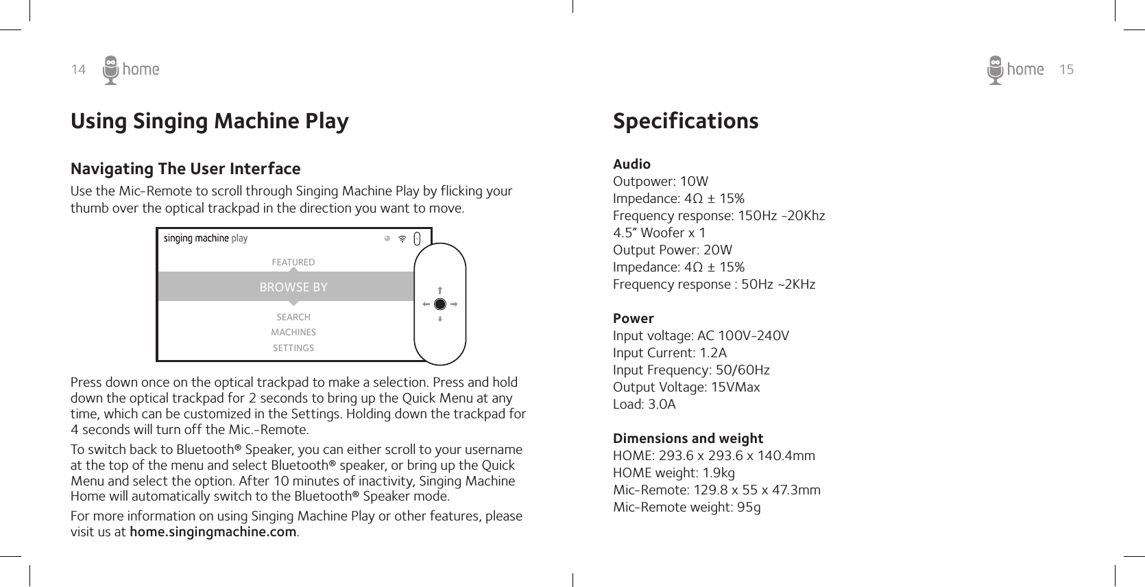 14 15Use the Mic-Remote to scroll through Singing Machine Play by flicking your thumb over the optical trackpad in the direction you want to move.Press down once on the optical trackpad to make a selection. Press and hold down the optical trackpad for 2 seconds to bring up the Quick Menu at any time, which can be customized in the Settings. Holding down the trackpad for 4 seconds will turn off the Mic.-Remote.To switch back to Bluetooth® Speaker, you can either scroll to your username at the top of the menu and select Bluetooth® speaker, or bring up the Quick Menu and select the option. After 10 minutes of inactivity, Singing Machine Home will automatically switch to the Bluetooth® Speaker mode.For more information on using Singing Machine Play or other features, please visit us at home.singingmachine.com.BROWSE BYFEATUREDSEARCHMACHINESSETTINGSSpecificationsAudio Outpower: 10WImpedance: 4Ω ± 15%Frequency response: 150Hz -20Khz 4.5” Woofer x 1Output Power: 20WImpedance: 4Ω ± 15%Frequency response : 50Hz ~2KHz  Power Input voltage: AC 100V-240VInput Current: 1.2A Input Frequency: 50/60HzOutput Voltage: 15VMaxLoad: 3.0A Dimensions and weight HOME: 293.6 x 293.6 x 140.4mm  HOME weight: 1.9kg Mic-Remote: 129.8 x 55 x 47.3mm Mic-Remote weight: 95g Using Singing Machine PlayNavigating The User Interface