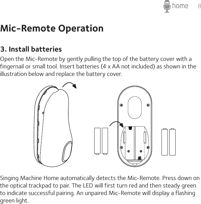 8Mic-Remote Operation3. Install batteriesOpen the Mic-Remote by gently pulling the top of the battery cover with a fingernail or small tool. Insert batteries (4 x AA not included) as shown in the illustration below and replace the battery cover.Singing Machine Home automatically detects the Mic-Remote. Press down on the optical trackpad to pair. The LED will first turn red and then steady green to indicate successful pairing. An unpaired Mic-Remote will display a flashing green light.