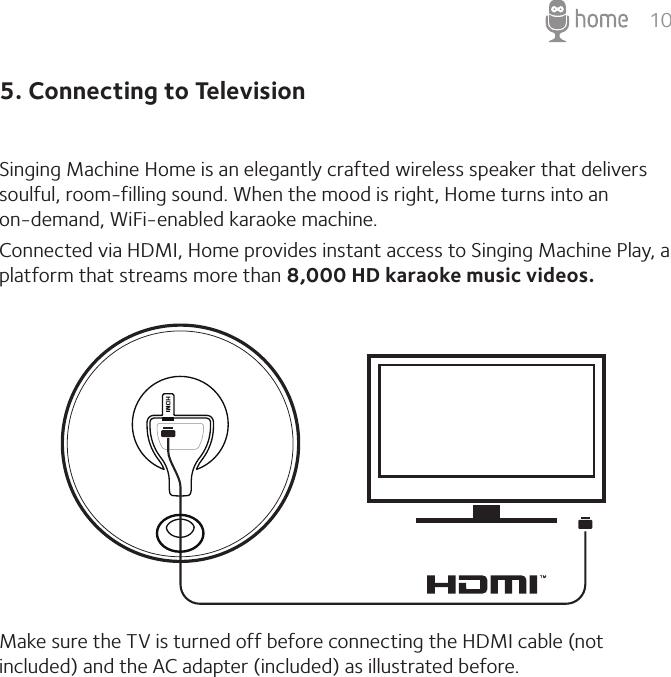 105. Connecting to TelevisionSinging Machine Home is an elegantly crafted wireless speaker that delivers soulful, room-filling sound. When the mood is right, Home turns into an  on-demand, WiFi-enabled karaoke machine.Connected via HDMI, Home provides instant access to Singing Machine Play, a platform that streams more than 8,000 HD karaoke music videos. Make sure the TV is turned off before connecting the HDMI cable (not included) and the AC adapter (included) as illustrated before. 