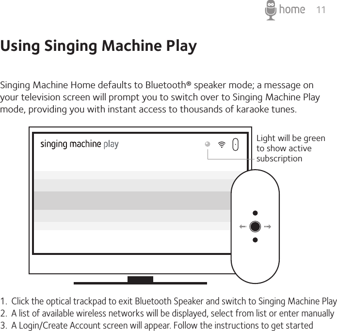 11Using Singing Machine PlaySinging Machine Home defaults to Bluetooth® speaker mode; a message on your television screen will prompt you to switch over to Singing Machine Play mode, providing you with instant access to thousands of karaoke tunes.1.  Click the optical trackpad to exit Bluetooth Speaker and switch to Singing Machine Play2.  A list of available wireless networks will be displayed, select from list or enter manually3.  A Login/Create Account screen will appear. Follow the instructions to get startedLight will be green to show active subscription