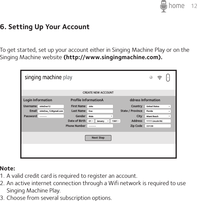 126. Setting Up Your AccountTo get started, set up your account either in Singing Machine Play or on the Singing Machine website (http://www.singingmachine.com).Note:1. A valid credit card is required to register an account.2. An active internet connection through a Wifi network is required to use Singing Machine Play. 3. Choose from several subscription options.CREATE NEW ACCOUNTLogin InformationUsernameEmailPasswordProfile InformationA ddress InformationFirst NameLast NameGenderDate of BirthPhone NumberCountryState / ProvinceCityAddressZip CodeNext StepJohnDoe12JohnDoe_12@gmail.com•••••••JohnMale01•••••••United StatesFloridaMiami Beach1111 Lincoln Rd.331391981JanuaryDoe