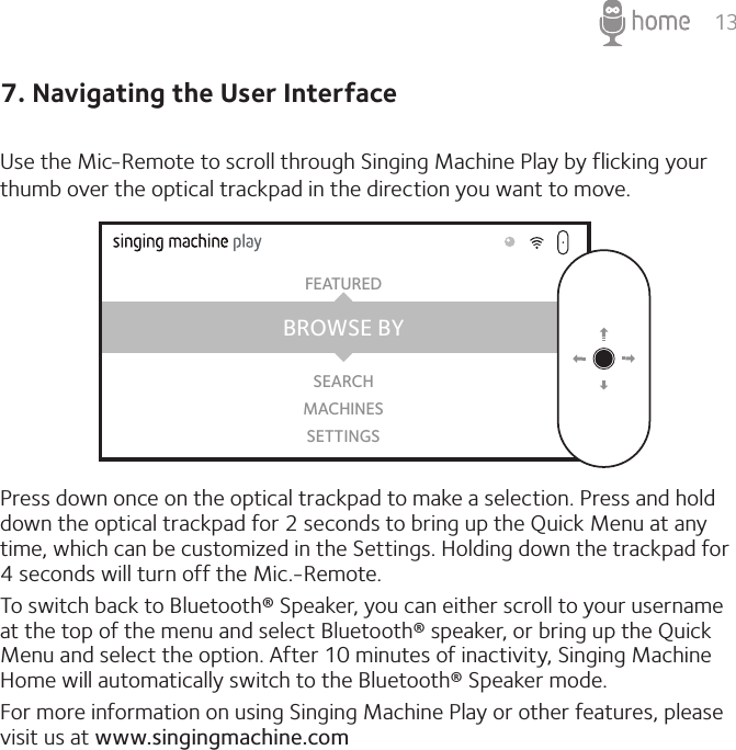 137. Navigating the User InterfaceUse the Mic-Remote to scroll through Singing Machine Play by flicking your thumb over the optical trackpad in the direction you want to move.Press down once on the optical trackpad to make a selection. Press and hold down the optical trackpad for 2 seconds to bring up the Quick Menu at any time, which can be customized in the Settings. Holding down the trackpad for 4 seconds will turn off the Mic.-Remote.To switch back to Bluetooth® Speaker, you can either scroll to your username at the top of the menu and select Bluetooth® speaker, or bring up the Quick Menu and select the option. After 10 minutes of inactivity, Singing Machine Home will automatically switch to the Bluetooth® Speaker mode.For more information on using Singing Machine Play or other features, please visit us at www.singingmachine.comBROWSE BYFEATUREDSEARCHMACHINESSETTINGS