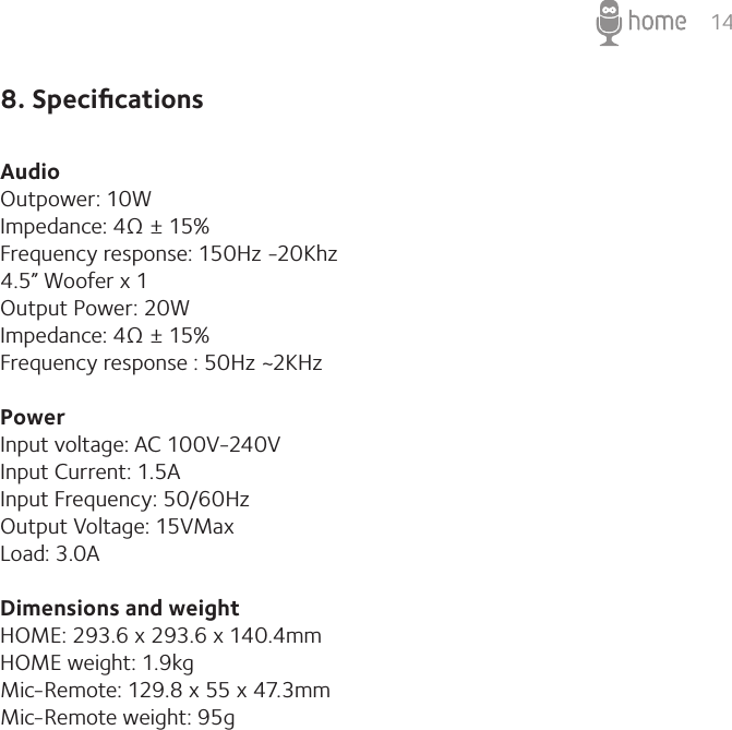 148. SpeciﬁcationsAudio Outpower: 10WImpedance: 4Ω ± 15%Frequency response: 150Hz -20Khz 4.5” Woofer x 1Output Power: 20WImpedance: 4Ω ± 15%Frequency response : 50Hz ~2KHz  Power Input voltage: AC 100V-240VInput Current: 1.5A Input Frequency: 50/60HzOutput Voltage: 15VMaxLoad: 3.0A Dimensions and weight HOME: 293.6 x 293.6 x 140.4mm  HOME weight: 1.9kg Mic-Remote: 129.8 x 55 x 47.3mm Mic-Remote weight: 95g 