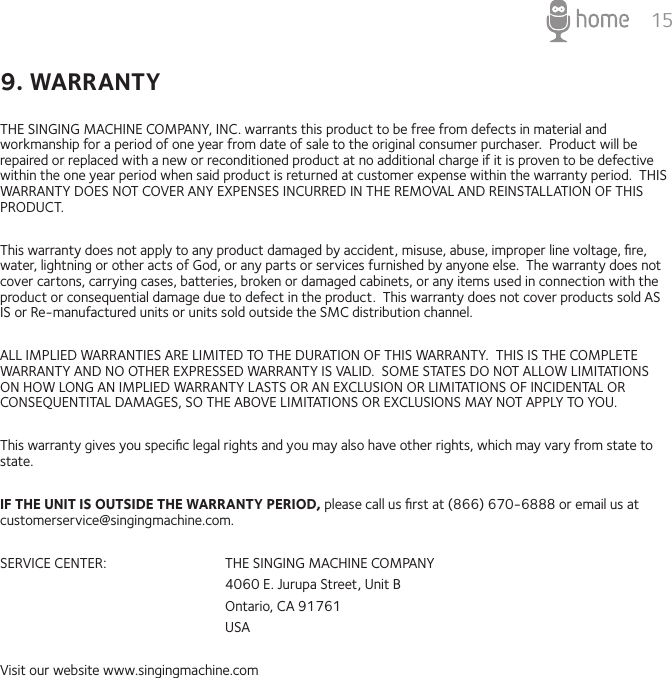 159. WARRANTYTHE SINGING MACHINE COMPANY, INC. warrants this product to be free from defects in material and workmanship for a period of one year from date of sale to the original consumer purchaser.  Product will be repaired or replaced with a new or reconditioned product at no additional charge if it is proven to be defective within the one year period when said product is returned at customer expense within the warranty period.  THIS WARRANTY DOES NOT COVER ANY EXPENSES INCURRED IN THE REMOVAL AND REINSTALLATION OF THIS PRODUCT.This warranty does not apply to any product damaged by accident, misuse, abuse, improper line voltage, ﬁre, water, lightning or other acts of God, or any parts or services furnished by anyone else.  The warranty does not cover cartons, carrying cases, batteries, broken or damaged cabinets, or any items used in connection with the product or consequential damage due to defect in the product.  This warranty does not cover products sold AS IS or Re-manufactured units or units sold outside the SMC distribution channel.ALL IMPLIED WARRANTIES ARE LIMITED TO THE DURATION OF THIS WARRANTY.  THIS IS THE COMPLETE WARRANTY AND NO OTHER EXPRESSED WARRANTY IS VALID.  SOME STATES DO NOT ALLOW LIMITATIONS ON HOW LONG AN IMPLIED WARRANTY LASTS OR AN EXCLUSION OR LIMITATIONS OF INCIDENTAL OR CONSEQUENTITAL DAMAGES, SO THE ABOVE LIMITATIONS OR EXCLUSIONS MAY NOT APPLY TO YOU.This warranty gives you speciﬁc legal rights and you may also have other rights, which may vary from state to state.IF THE UNIT IS OUTSIDE THE WARRANTY PERIOD, please call us ﬁrst at (866) 670-6888 or email us at customerservice@singingmachine.com.SERVICE CENTER:    THE SINGING MACHINE COMPANY      4060 E. Jurupa Street, Unit B      Ontario, CA 91761      USAVisit our website www.singingmachine.com