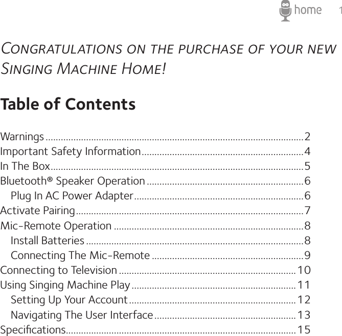 1Congratulations on the purchase of your new Singing Machine Home!Table of ContentsWarnings ......................................................................................................2Important Safety Information ................................................................4In The Box ....................................................................................................5Bluetooth® Speaker Operation ..............................................................6   Plug In AC Power Adapter ...................................................................6Activate Pairing ..........................................................................................7Mic-Remote Operation ...........................................................................8   Install Batteries ......................................................................................8   Connecting The Mic-Remote ............................................................9Connecting to Television ......................................................................10Using Singing Machine Play .................................................................11   Setting Up Your Account ..................................................................12   Navigating The User Interface ........................................................13Speciﬁcations...........................................................................................15