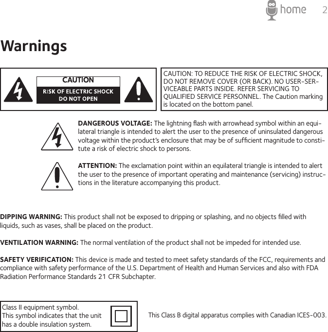 2WarningsDANGEROUS VOLTAGE: The lightning ﬂash with arrowhead symbol within an equi-lateral triangle is intended to alert the user to the presence of uninsulated dangerous voltage within the product’s enclosure that may be of sufﬁcient magnitude to consti-tute a risk of electric shock to persons. ATTENTION: The exclamation point within an equilateral triangle is intended to alert the user to the presence of important operating and maintenance (servicing) instruc-tions in the literature accompanying this product. DIPPING WARNING: This product shall not be exposed to dripping or splashing, and no objects ﬁlled with liquids, such as vases, shall be placed on the product.VENTILATION WARNING: The normal ventilation of the product shall not be impeded for intended use.SAFETY VERIFICATION: This device is made and tested to meet safety standards of the FCC, requirements and compliance with safety performance of the U.S. Department of Health and Human Services and also with FDA Radiation Performance Standards 21 CFR Subchapter. This Class B digital apparatus complies with Canadian ICES-003.Class II equipment symbol.This symbol indicates that the unit has a double insulation system.CAUTION: TO REDUCE THE RISK OF ELECTRIC SHOCK, DO NOT REMOVE COVER (OR BACK). NO USER-SER-VICEABLE PARTS INSIDE. REFER SERVICING TO QUALIFIED SERVICE PERSONNEL. The Caution marking is located on the bottom panel. 