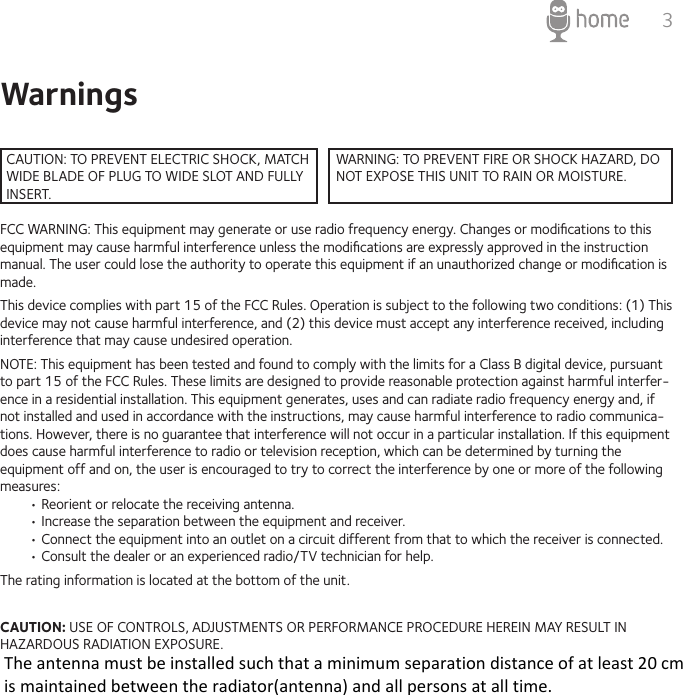 3WarningsFCC WARNING: This equipment may generate or use radio frequency energy. Changes or modiﬁcations to this equipment may cause harmful interference unless the modiﬁcations are expressly approved in the instruction manual. The user could lose the authority to operate this equipment if an unauthorized change or modiﬁcation is made.This device complies with part 15 of the FCC Rules. Operation is subject to the following two conditions: (1) This device may not cause harmful interference, and (2) this device must accept any interference received, including interference that may cause undesired operation.NOTE: This equipment has been tested and found to comply with the limits for a Class B digital device, pursuant to part 15 of the FCC Rules. These limits are designed to provide reasonable protection against harmful interfer-ence in a residential installation. This equipment generates, uses and can radiate radio frequency energy and, if not installed and used in accordance with the instructions, may cause harmful interference to radio communica-tions. However, there is no guarantee that interference will not occur in a particular installation. If this equipment does cause harmful interference to radio or television reception, which can be determined by turning the equipment off and on, the user is encouraged to try to correct the interference by one or more of the following measures:• Reorient or relocate the receiving antenna.• Increase the separation between the equipment and receiver. • Connect the equipment into an outlet on a circuit different from that to which the receiver is connected.• Consult the dealer or an experienced radio/TV technician for help.The rating information is located at the bottom of the unit.CAUTION: USE OF CONTROLS, ADJUSTMENTS OR PERFORMANCE PROCEDURE HEREIN MAY RESULT IN HAZARDOUS RADIATION EXPOSURE.CAUTION: TO PREVENT ELECTRIC SHOCK, MATCH WIDE BLADE OF PLUG TO WIDE SLOT AND FULLY INSERT.WARNING: TO PREVENT FIRE OR SHOCK HAZARD, DO NOT EXPOSE THIS UNIT TO RAIN OR MOISTURE.The antenna must be installed such that a minimum separation distance of at least 20 cm is maintained between the radiator(antenna) and all persons at all time. 