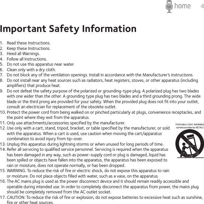 4Important Safety Information1.  Read these Instructions.2.  Keep these Instructions.3.  Heed all Warnings.4.  Follow all Instructions.5.  Do not use this apparatus near water.6.  Clean only with a dry cloth.7.  Do not block any of the ventilation openings. Install in accordance with the Manufacturer’s instructions.8.  Do not install near any heat sources such as radiators, heat registers, stoves, or other apparatus (including amplifiers) that produce heat.9.  Do not defeat the safety purpose of the polarized or grounding-type plug. A polarized plug has two blades with one wider than the other. A grounding type plug has two blades and a third grounding prong. The wide blade or the third prong are provided for your safety. When the provided plug does not fit into your outlet, consult an electrician for replacement of the obsolete outlet.10. Protect the power cord from being walked on or pinched particularly at plugs, convenience receptacles, and the point where they exit from the apparatus.11. Only use attachments/accessories specified by the manufacturer.12. Use only with a cart, stand, tripod, bracket, or table specified by the manufacturer, or sold with the apparatus. When a cart is used, use caution when moving the cart/apparatus combination to avoid injury from tip-over.13. Unplug this apparatus during lightning storms or when unused for long periods of time.14. Refer all servicing to qualified service personnel. Servicing is required when the apparatus has been damaged in any way, such as power-supply cord or plug is damaged, liquid has been spilled or objects have fallen into the apparatus, the apparatus has been exposed to rain or moisture, does not operate normally, or has been dropped.15. WARNING: To reduce the risk of fire or electric shock, do not expose this apparatus to rain or moisture. Do not place objects filled with water, such as a vase, on the apparatus.16. The AC mains plug is used as the power disconnect device and it should remain readily accessible and operable during intended use. In order to completely disconnect the apparatus from power, the mains plug should be completely removed from the AC outlet socket.17. CAUTION: To reduce the risk of fire or explosion, do not expose batteries to excessive heat such as sunshine, fire or other heat sources.