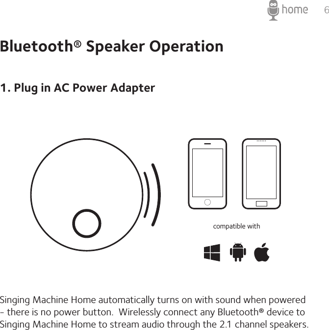 6Bluetooth® Speaker Operation1. Plug in AC Power AdapterSinging Machine Home automatically turns on with sound when powered - there is no power button.  Wirelessly connect any Bluetooth® device to Singing Machine Home to stream audio through the 2.1 channel speakers. compatible with